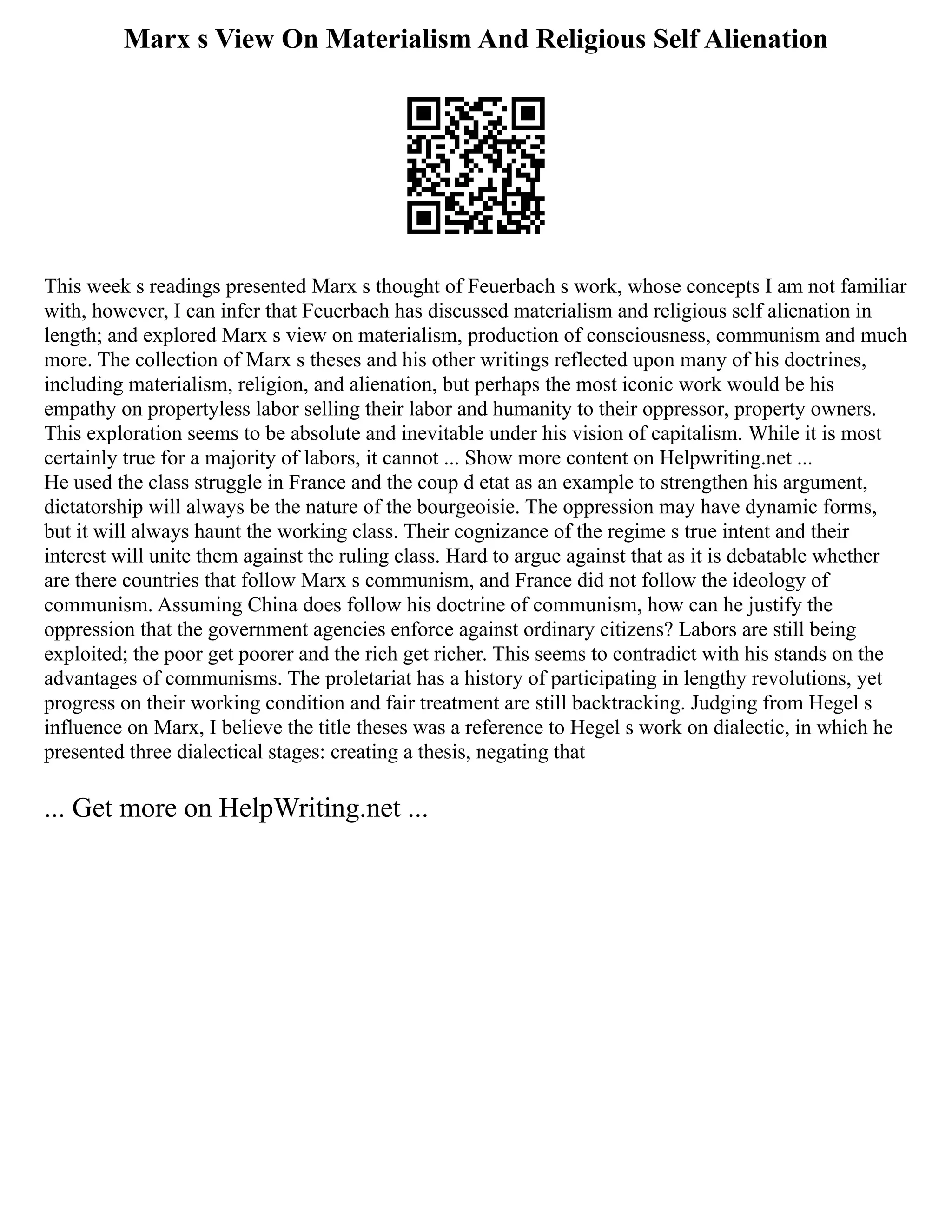 Marx s View On Materialism And Religious Self Alienation
This week s readings presented Marx s thought of Feuerbach s work, whose concepts I am not familiar
with, however, I can infer that Feuerbach has discussed materialism and religious self alienation in
length; and explored Marx s view on materialism, production of consciousness, communism and much
more. The collection of Marx s theses and his other writings reflected upon many of his doctrines,
including materialism, religion, and alienation, but perhaps the most iconic work would be his
empathy on propertyless labor selling their labor and humanity to their oppressor, property owners.
This exploration seems to be absolute and inevitable under his vision of capitalism. While it is most
certainly true for a majority of labors, it cannot ... Show more content on Helpwriting.net ...
He used the class struggle in France and the coup d etat as an example to strengthen his argument,
dictatorship will always be the nature of the bourgeoisie. The oppression may have dynamic forms,
but it will always haunt the working class. Their cognizance of the regime s true intent and their
interest will unite them against the ruling class. Hard to argue against that as it is debatable whether
are there countries that follow Marx s communism, and France did not follow the ideology of
communism. Assuming China does follow his doctrine of communism, how can he justify the
oppression that the government agencies enforce against ordinary citizens? Labors are still being
exploited; the poor get poorer and the rich get richer. This seems to contradict with his stands on the
advantages of communisms. The proletariat has a history of participating in lengthy revolutions, yet
progress on their working condition and fair treatment are still backtracking. Judging from Hegel s
influence on Marx, I believe the title theses was a reference to Hegel s work on dialectic, in which he
presented three dialectical stages: creating a thesis, negating that
... Get more on HelpWriting.net ...
 