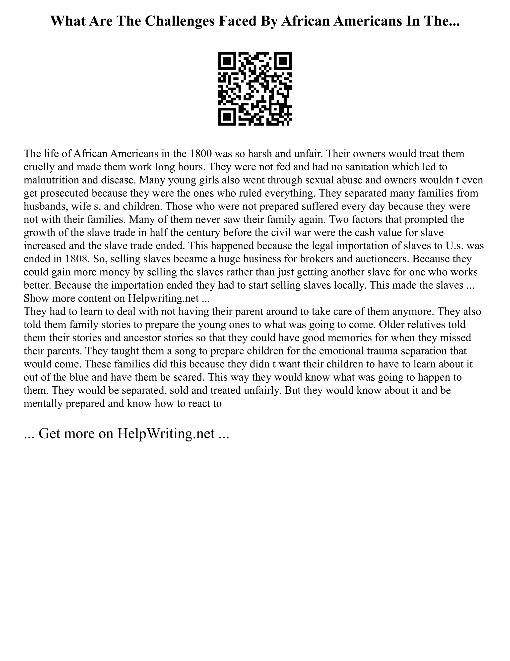 What Are The Challenges Faced By African Americans In The...
The life of African Americans in the 1800 was so harsh and unfair. Their owners would treat them
cruelly and made them work long hours. They were not fed and had no sanitation which led to
malnutrition and disease. Many young girls also went through sexual abuse and owners wouldn t even
get prosecuted because they were the ones who ruled everything. They separated many families from
husbands, wife s, and children. Those who were not prepared suffered every day because they were
not with their families. Many of them never saw their family again. Two factors that prompted the
growth of the slave trade in half the century before the civil war were the cash value for slave
increased and the slave trade ended. This happened because the legal importation of slaves to U.s. was
ended in 1808. So, selling slaves became a huge business for brokers and auctioneers. Because they
could gain more money by selling the slaves rather than just getting another slave for one who works
better. Because the importation ended they had to start selling slaves locally. This made the slaves ...
Show more content on Helpwriting.net ...
They had to learn to deal with not having their parent around to take care of them anymore. They also
told them family stories to prepare the young ones to what was going to come. Older relatives told
them their stories and ancestor stories so that they could have good memories for when they missed
their parents. They taught them a song to prepare children for the emotional trauma separation that
would come. These families did this because they didn t want their children to have to learn about it
out of the blue and have them be scared. This way they would know what was going to happen to
them. They would be separated, sold and treated unfairly. But they would know about it and be
mentally prepared and know how to react to
... Get more on HelpWriting.net ...
 