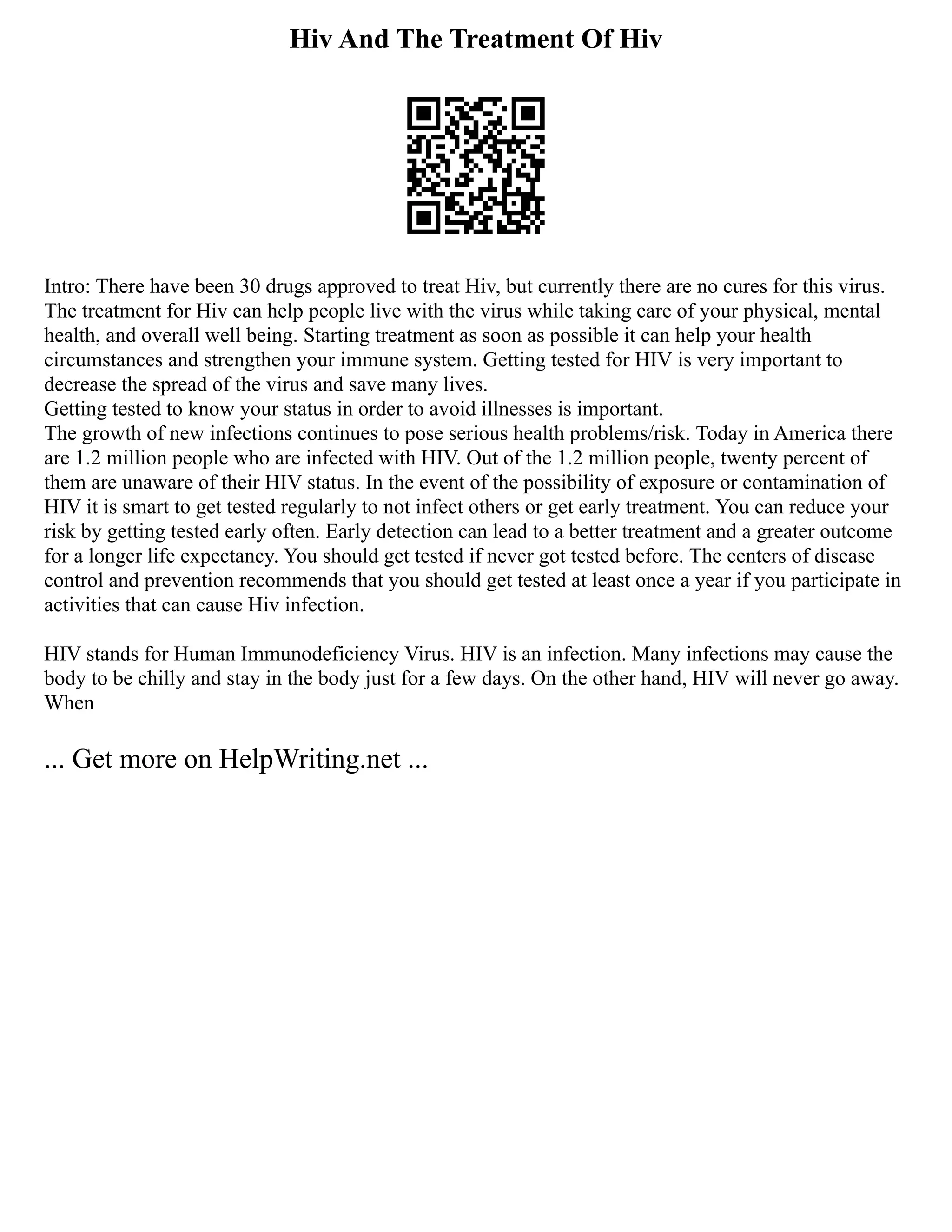 Hiv And The Treatment Of Hiv
Intro: There have been 30 drugs approved to treat Hiv, but currently there are no cures for this virus.
The treatment for Hiv can help people live with the virus while taking care of your physical, mental
health, and overall well being. Starting treatment as soon as possible it can help your health
circumstances and strengthen your immune system. Getting tested for HIV is very important to
decrease the spread of the virus and save many lives.
Getting tested to know your status in order to avoid illnesses is important.
The growth of new infections continues to pose serious health problems/risk. Today in America there
are 1.2 million people who are infected with HIV. Out of the 1.2 million people, twenty percent of
them are unaware of their HIV status. In the event of the possibility of exposure or contamination of
HIV it is smart to get tested regularly to not infect others or get early treatment. You can reduce your
risk by getting tested early often. Early detection can lead to a better treatment and a greater outcome
for a longer life expectancy. You should get tested if never got tested before. The centers of disease
control and prevention recommends that you should get tested at least once a year if you participate in
activities that can cause Hiv infection.
HIV stands for Human Immunodeficiency Virus. HIV is an infection. Many infections may cause the
body to be chilly and stay in the body just for a few days. On the other hand, HIV will never go away.
When
... Get more on HelpWriting.net ...
 