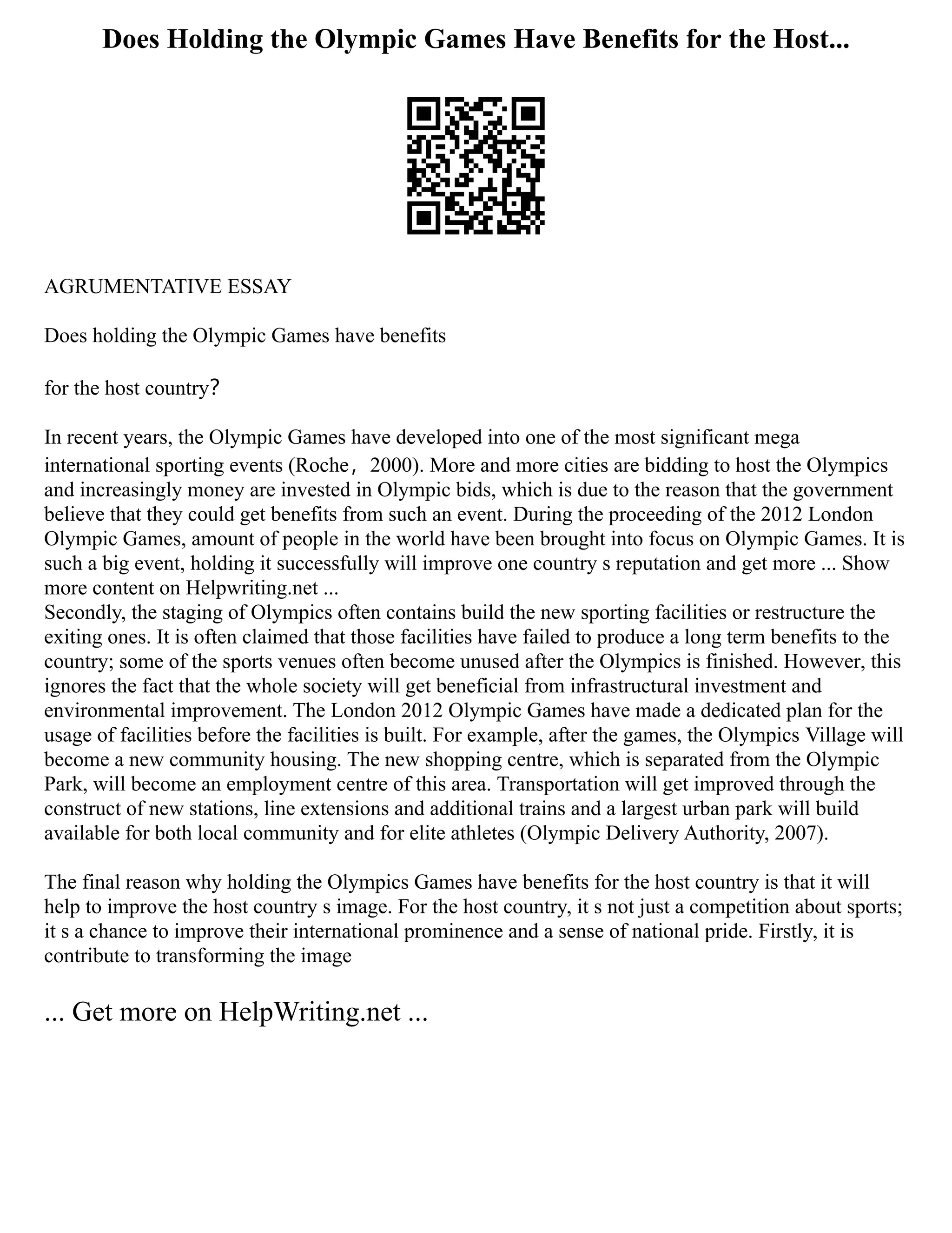Does Holding the Olympic Games Have Benefits for the Host...
AGRUMENTATIVE ESSAY
Does holding the Olympic Games have benefits
for the host country？
In recent years, the Olympic Games have developed into one of the most significant mega
international sporting events (Roche，2000). More and more cities are bidding to host the Olympics
and increasingly money are invested in Olympic bids, which is due to the reason that the government
believe that they could get benefits from such an event. During the proceeding of the 2012 London
Olympic Games, amount of people in the world have been brought into focus on Olympic Games. It is
such a big event, holding it successfully will improve one country s reputation and get more ... Show
more content on Helpwriting.net ...
Secondly, the staging of Olympics often contains build the new sporting facilities or restructure the
exiting ones. It is often claimed that those facilities have failed to produce a long term benefits to the
country; some of the sports venues often become unused after the Olympics is finished. However, this
ignores the fact that the whole society will get beneficial from infrastructural investment and
environmental improvement. The London 2012 Olympic Games have made a dedicated plan for the
usage of facilities before the facilities is built. For example, after the games, the Olympics Village will
become a new community housing. The new shopping centre, which is separated from the Olympic
Park, will become an employment centre of this area. Transportation will get improved through the
construct of new stations, line extensions and additional trains and a largest urban park will build
available for both local community and for elite athletes (Olympic Delivery Authority, 2007).
The final reason why holding the Olympics Games have benefits for the host country is that it will
help to improve the host country s image. For the host country, it s not just a competition about sports;
it s a chance to improve their international prominence and a sense of national pride. Firstly, it is
contribute to transforming the image
... Get more on HelpWriting.net ...
 