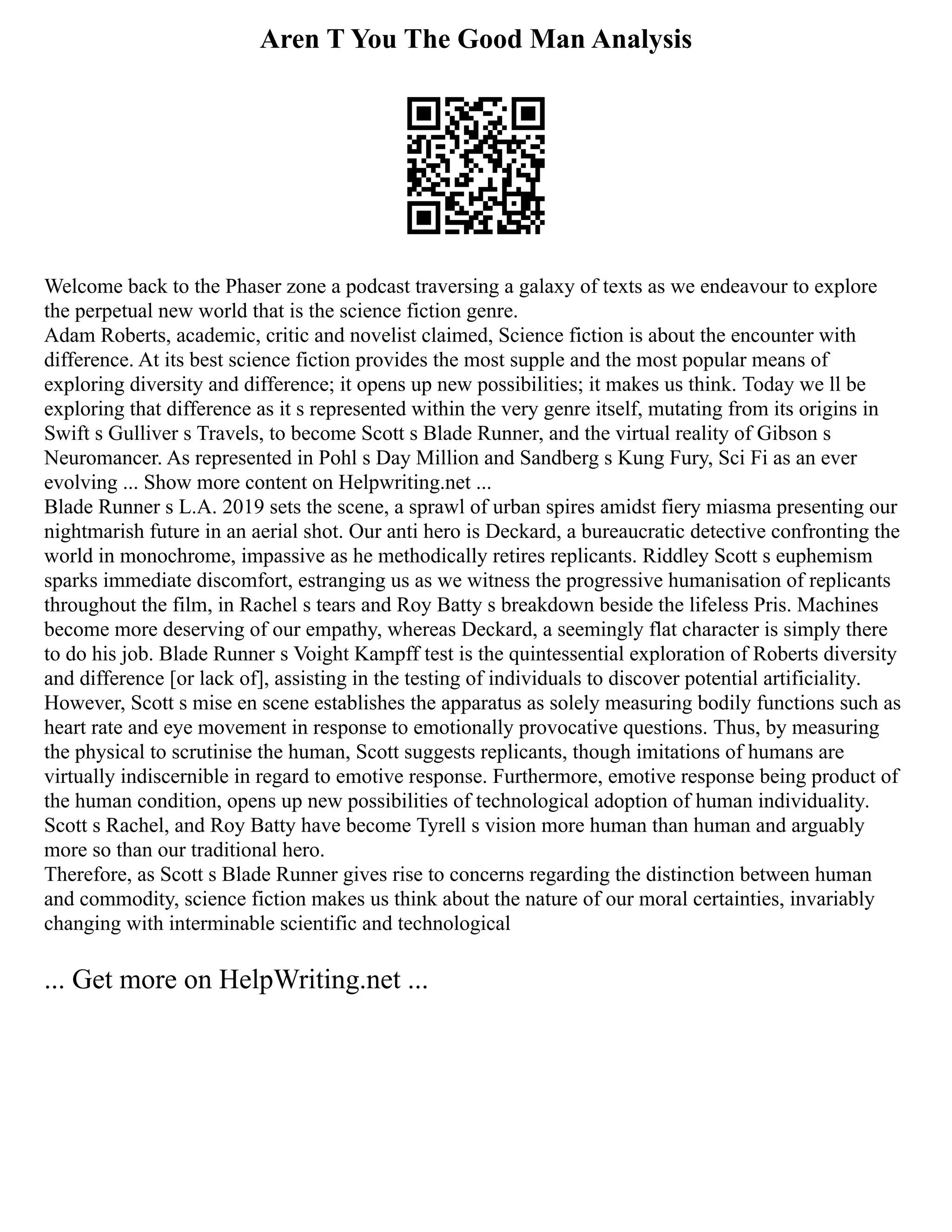 Aren T You The Good Man Analysis
Welcome back to the Phaser zone a podcast traversing a galaxy of texts as we endeavour to explore
the perpetual new world that is the science fiction genre.
Adam Roberts, academic, critic and novelist claimed, Science fiction is about the encounter with
difference. At its best science fiction provides the most supple and the most popular means of
exploring diversity and difference; it opens up new possibilities; it makes us think. Today we ll be
exploring that difference as it s represented within the very genre itself, mutating from its origins in
Swift s Gulliver s Travels, to become Scott s Blade Runner, and the virtual reality of Gibson s
Neuromancer. As represented in Pohl s Day Million and Sandberg s Kung Fury, Sci Fi as an ever
evolving ... Show more content on Helpwriting.net ...
Blade Runner s L.A. 2019 sets the scene, a sprawl of urban spires amidst fiery miasma presenting our
nightmarish future in an aerial shot. Our anti hero is Deckard, a bureaucratic detective confronting the
world in monochrome, impassive as he methodically retires replicants. Riddley Scott s euphemism
sparks immediate discomfort, estranging us as we witness the progressive humanisation of replicants
throughout the film, in Rachel s tears and Roy Batty s breakdown beside the lifeless Pris. Machines
become more deserving of our empathy, whereas Deckard, a seemingly flat character is simply there
to do his job. Blade Runner s Voight Kampff test is the quintessential exploration of Roberts diversity
and difference [or lack of], assisting in the testing of individuals to discover potential artificiality.
However, Scott s mise en scene establishes the apparatus as solely measuring bodily functions such as
heart rate and eye movement in response to emotionally provocative questions. Thus, by measuring
the physical to scrutinise the human, Scott suggests replicants, though imitations of humans are
virtually indiscernible in regard to emotive response. Furthermore, emotive response being product of
the human condition, opens up new possibilities of technological adoption of human individuality.
Scott s Rachel, and Roy Batty have become Tyrell s vision more human than human and arguably
more so than our traditional hero.
Therefore, as Scott s Blade Runner gives rise to concerns regarding the distinction between human
and commodity, science fiction makes us think about the nature of our moral certainties, invariably
changing with interminable scientific and technological
... Get more on HelpWriting.net ...
 