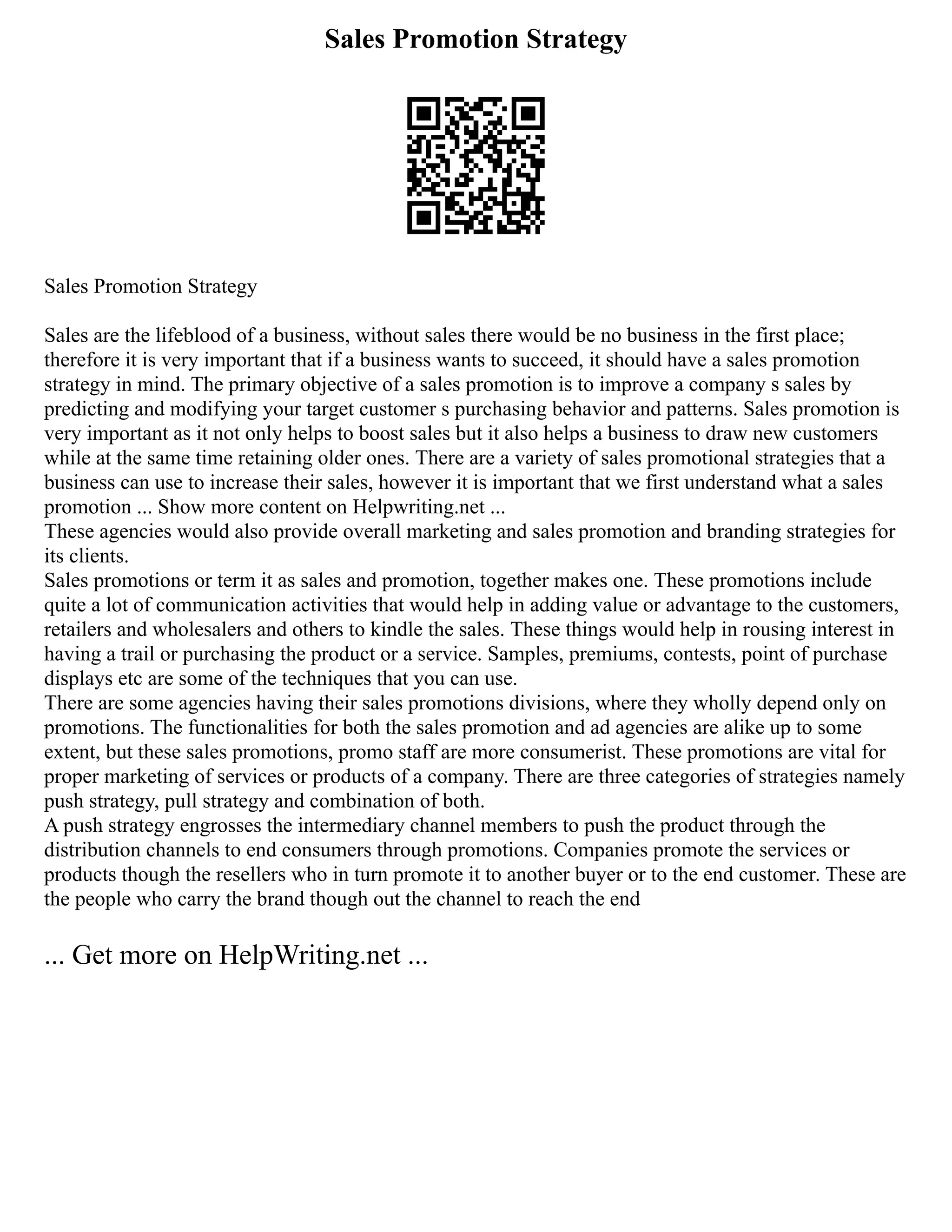 Sales Promotion Strategy
Sales Promotion Strategy
Sales are the lifeblood of a business, without sales there would be no business in the first place;
therefore it is very important that if a business wants to succeed, it should have a sales promotion
strategy in mind. The primary objective of a sales promotion is to improve a company s sales by
predicting and modifying your target customer s purchasing behavior and patterns. Sales promotion is
very important as it not only helps to boost sales but it also helps a business to draw new customers
while at the same time retaining older ones. There are a variety of sales promotional strategies that a
business can use to increase their sales, however it is important that we first understand what a sales
promotion ... Show more content on Helpwriting.net ...
These agencies would also provide overall marketing and sales promotion and branding strategies for
its clients.
Sales promotions or term it as sales and promotion, together makes one. These promotions include
quite a lot of communication activities that would help in adding value or advantage to the customers,
retailers and wholesalers and others to kindle the sales. These things would help in rousing interest in
having a trail or purchasing the product or a service. Samples, premiums, contests, point of purchase
displays etc are some of the techniques that you can use.
There are some agencies having their sales promotions divisions, where they wholly depend only on
promotions. The functionalities for both the sales promotion and ad agencies are alike up to some
extent, but these sales promotions, promo staff are more consumerist. These promotions are vital for
proper marketing of services or products of a company. There are three categories of strategies namely
push strategy, pull strategy and combination of both.
A push strategy engrosses the intermediary channel members to push the product through the
distribution channels to end consumers through promotions. Companies promote the services or
products though the resellers who in turn promote it to another buyer or to the end customer. These are
the people who carry the brand though out the channel to reach the end
... Get more on HelpWriting.net ...
 