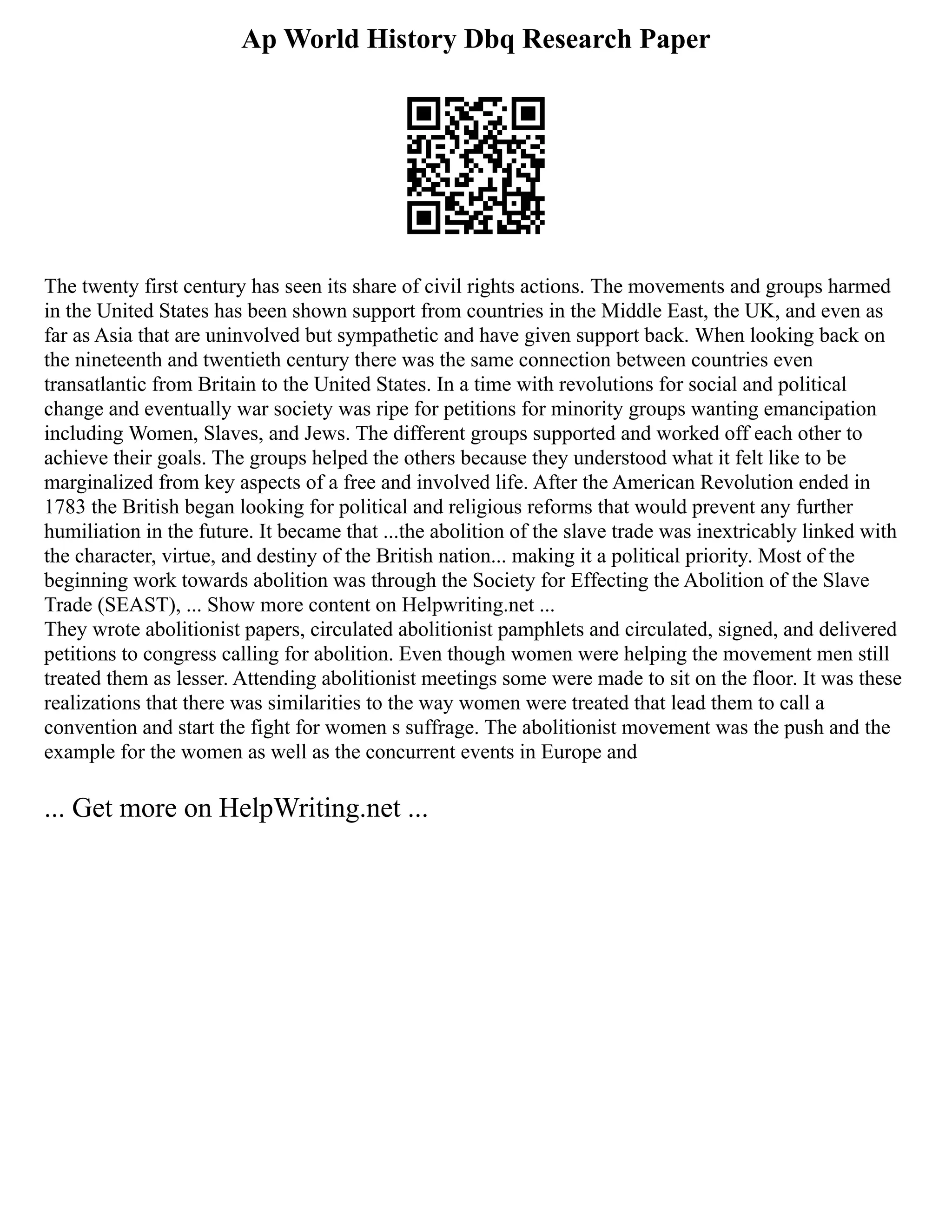 Ap World History Dbq Research Paper
The twenty first century has seen its share of civil rights actions. The movements and groups harmed
in the United States has been shown support from countries in the Middle East, the UK, and even as
far as Asia that are uninvolved but sympathetic and have given support back. When looking back on
the nineteenth and twentieth century there was the same connection between countries even
transatlantic from Britain to the United States. In a time with revolutions for social and political
change and eventually war society was ripe for petitions for minority groups wanting emancipation
including Women, Slaves, and Jews. The different groups supported and worked off each other to
achieve their goals. The groups helped the others because they understood what it felt like to be
marginalized from key aspects of a free and involved life. After the American Revolution ended in
1783 the British began looking for political and religious reforms that would prevent any further
humiliation in the future. It became that ...the abolition of the slave trade was inextricably linked with
the character, virtue, and destiny of the British nation... making it a political priority. Most of the
beginning work towards abolition was through the Society for Effecting the Abolition of the Slave
Trade (SEAST), ... Show more content on Helpwriting.net ...
They wrote abolitionist papers, circulated abolitionist pamphlets and circulated, signed, and delivered
petitions to congress calling for abolition. Even though women were helping the movement men still
treated them as lesser. Attending abolitionist meetings some were made to sit on the floor. It was these
realizations that there was similarities to the way women were treated that lead them to call a
convention and start the fight for women s suffrage. The abolitionist movement was the push and the
example for the women as well as the concurrent events in Europe and
... Get more on HelpWriting.net ...
 