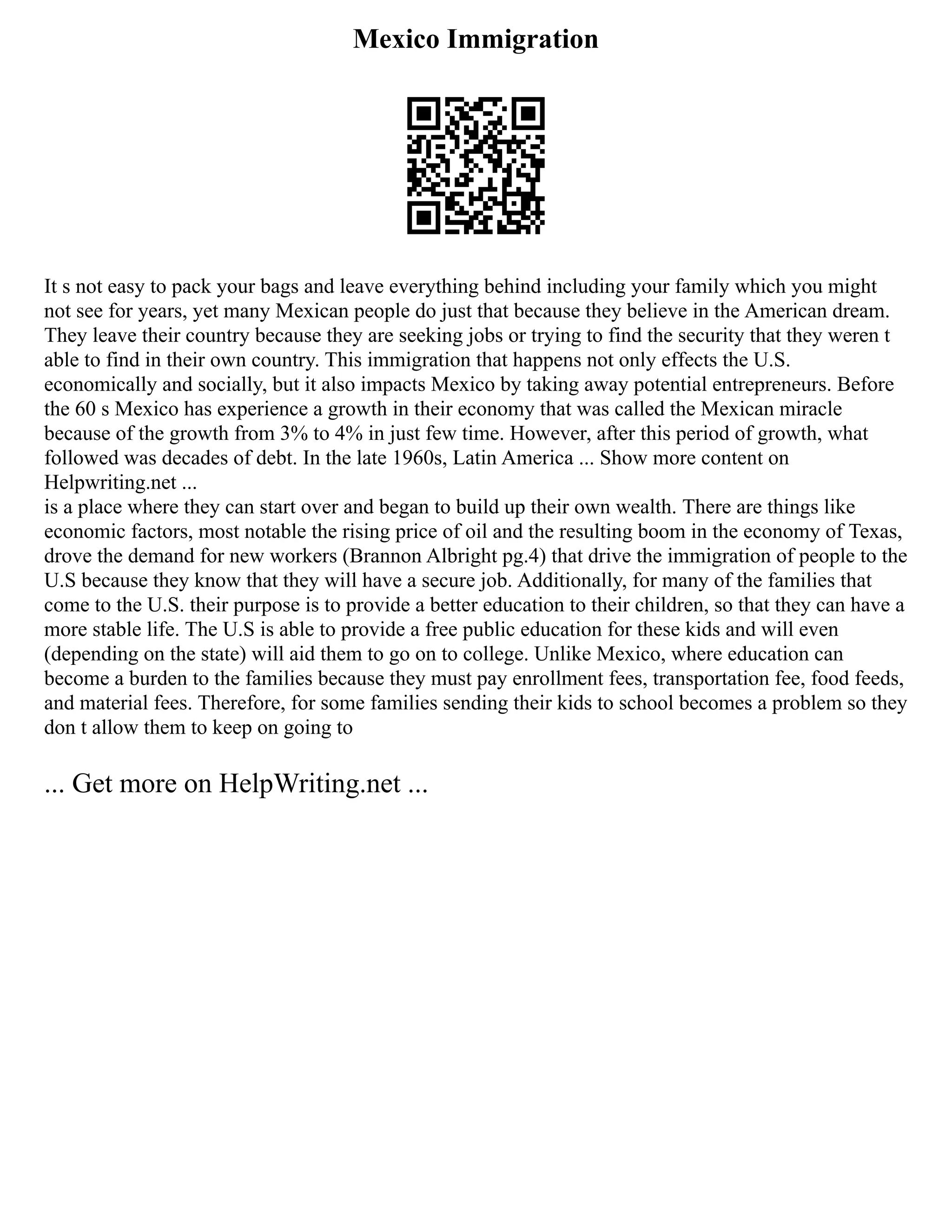 Mexico Immigration
It s not easy to pack your bags and leave everything behind including your family which you might
not see for years, yet many Mexican people do just that because they believe in the American dream.
They leave their country because they are seeking jobs or trying to find the security that they weren t
able to find in their own country. This immigration that happens not only effects the U.S.
economically and socially, but it also impacts Mexico by taking away potential entrepreneurs. Before
the 60 s Mexico has experience a growth in their economy that was called the Mexican miracle
because of the growth from 3% to 4% in just few time. However, after this period of growth, what
followed was decades of debt. In the late 1960s, Latin America ... Show more content on
Helpwriting.net ...
is a place where they can start over and began to build up their own wealth. There are things like
economic factors, most notable the rising price of oil and the resulting boom in the economy of Texas,
drove the demand for new workers (Brannon Albright pg.4) that drive the immigration of people to the
U.S because they know that they will have a secure job. Additionally, for many of the families that
come to the U.S. their purpose is to provide a better education to their children, so that they can have a
more stable life. The U.S is able to provide a free public education for these kids and will even
(depending on the state) will aid them to go on to college. Unlike Mexico, where education can
become a burden to the families because they must pay enrollment fees, transportation fee, food feeds,
and material fees. Therefore, for some families sending their kids to school becomes a problem so they
don t allow them to keep on going to
... Get more on HelpWriting.net ...
 