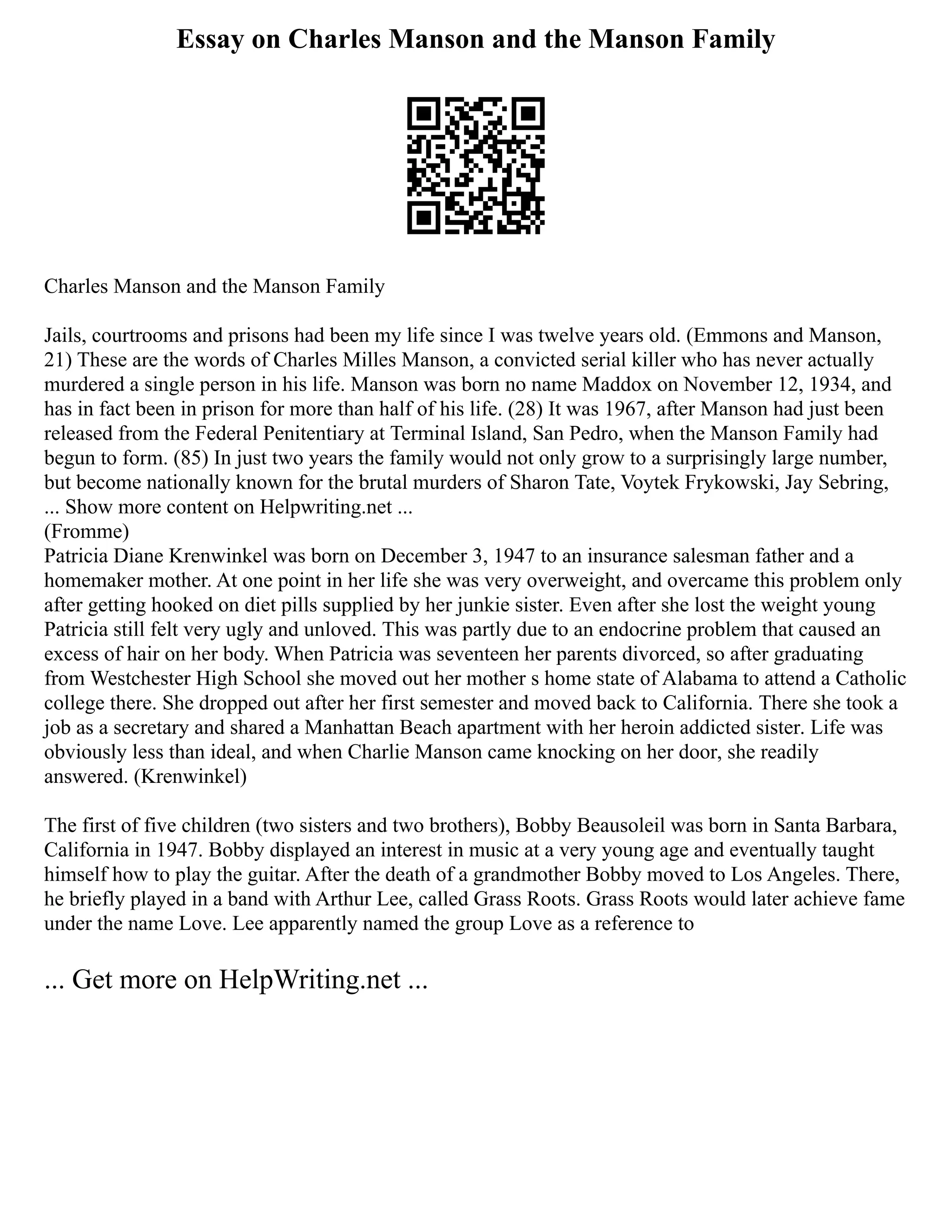 Essay on Charles Manson and the Manson Family
Charles Manson and the Manson Family
Jails, courtrooms and prisons had been my life since I was twelve years old. (Emmons and Manson,
21) These are the words of Charles Milles Manson, a convicted serial killer who has never actually
murdered a single person in his life. Manson was born no name Maddox on November 12, 1934, and
has in fact been in prison for more than half of his life. (28) It was 1967, after Manson had just been
released from the Federal Penitentiary at Terminal Island, San Pedro, when the Manson Family had
begun to form. (85) In just two years the family would not only grow to a surprisingly large number,
but become nationally known for the brutal murders of Sharon Tate, Voytek Frykowski, Jay Sebring,
... Show more content on Helpwriting.net ...
(Fromme)
Patricia Diane Krenwinkel was born on December 3, 1947 to an insurance salesman father and a
homemaker mother. At one point in her life she was very overweight, and overcame this problem only
after getting hooked on diet pills supplied by her junkie sister. Even after she lost the weight young
Patricia still felt very ugly and unloved. This was partly due to an endocrine problem that caused an
excess of hair on her body. When Patricia was seventeen her parents divorced, so after graduating
from Westchester High School she moved out her mother s home state of Alabama to attend a Catholic
college there. She dropped out after her first semester and moved back to California. There she took a
job as a secretary and shared a Manhattan Beach apartment with her heroin addicted sister. Life was
obviously less than ideal, and when Charlie Manson came knocking on her door, she readily
answered. (Krenwinkel)
The first of five children (two sisters and two brothers), Bobby Beausoleil was born in Santa Barbara,
California in 1947. Bobby displayed an interest in music at a very young age and eventually taught
himself how to play the guitar. After the death of a grandmother Bobby moved to Los Angeles. There,
he briefly played in a band with Arthur Lee, called Grass Roots. Grass Roots would later achieve fame
under the name Love. Lee apparently named the group Love as a reference to
... Get more on HelpWriting.net ...
 