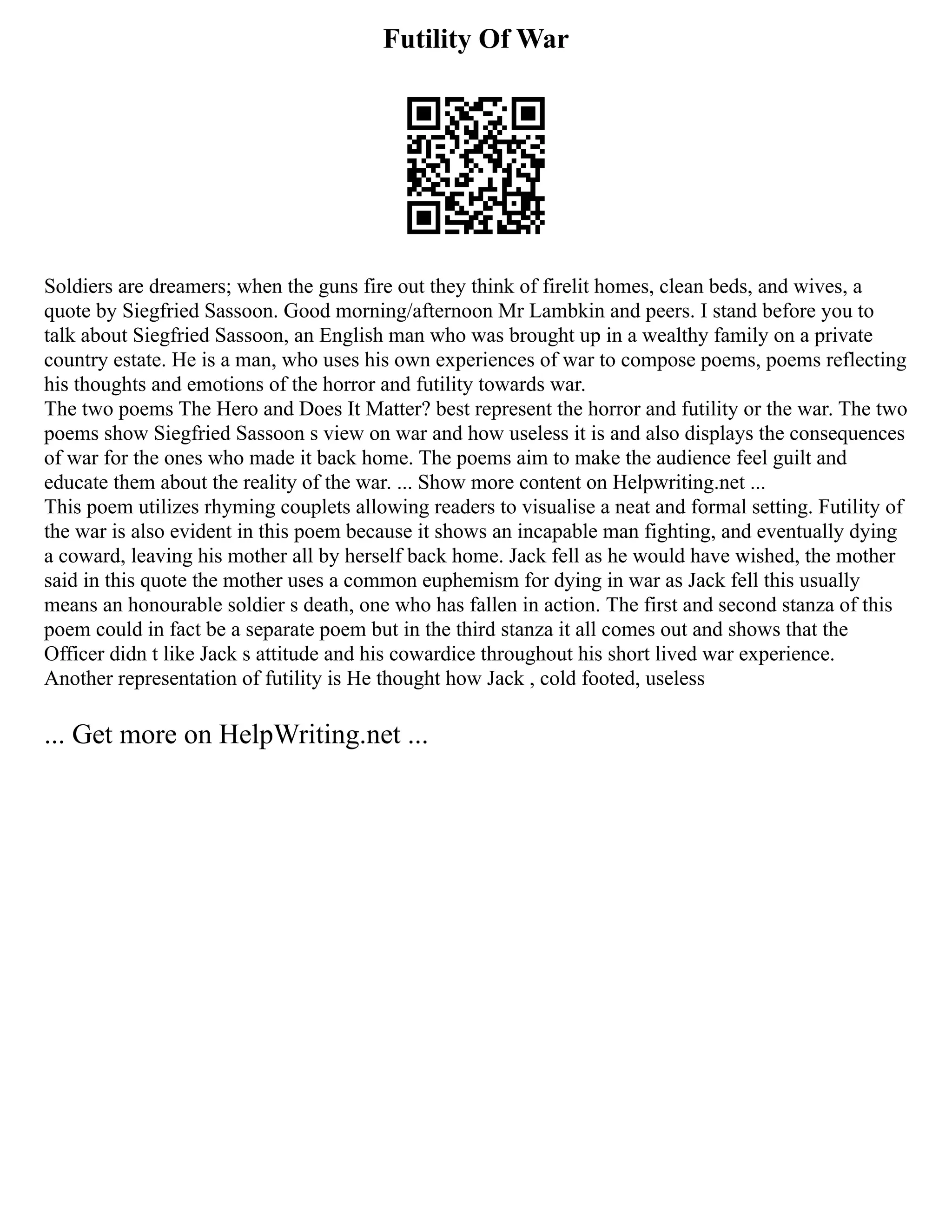 Futility Of War
Soldiers are dreamers; when the guns fire out they think of firelit homes, clean beds, and wives, a
quote by Siegfried Sassoon. Good morning/afternoon Mr Lambkin and peers. I stand before you to
talk about Siegfried Sassoon, an English man who was brought up in a wealthy family on a private
country estate. He is a man, who uses his own experiences of war to compose poems, poems reflecting
his thoughts and emotions of the horror and futility towards war.
The two poems The Hero and Does It Matter? best represent the horror and futility or the war. The two
poems show Siegfried Sassoon s view on war and how useless it is and also displays the consequences
of war for the ones who made it back home. The poems aim to make the audience feel guilt and
educate them about the reality of the war. ... Show more content on Helpwriting.net ...
This poem utilizes rhyming couplets allowing readers to visualise a neat and formal setting. Futility of
the war is also evident in this poem because it shows an incapable man fighting, and eventually dying
a coward, leaving his mother all by herself back home. Jack fell as he would have wished, the mother
said in this quote the mother uses a common euphemism for dying in war as Jack fell this usually
means an honourable soldier s death, one who has fallen in action. The first and second stanza of this
poem could in fact be a separate poem but in the third stanza it all comes out and shows that the
Officer didn t like Jack s attitude and his cowardice throughout his short lived war experience.
Another representation of futility is He thought how Jack , cold footed, useless
... Get more on HelpWriting.net ...
 