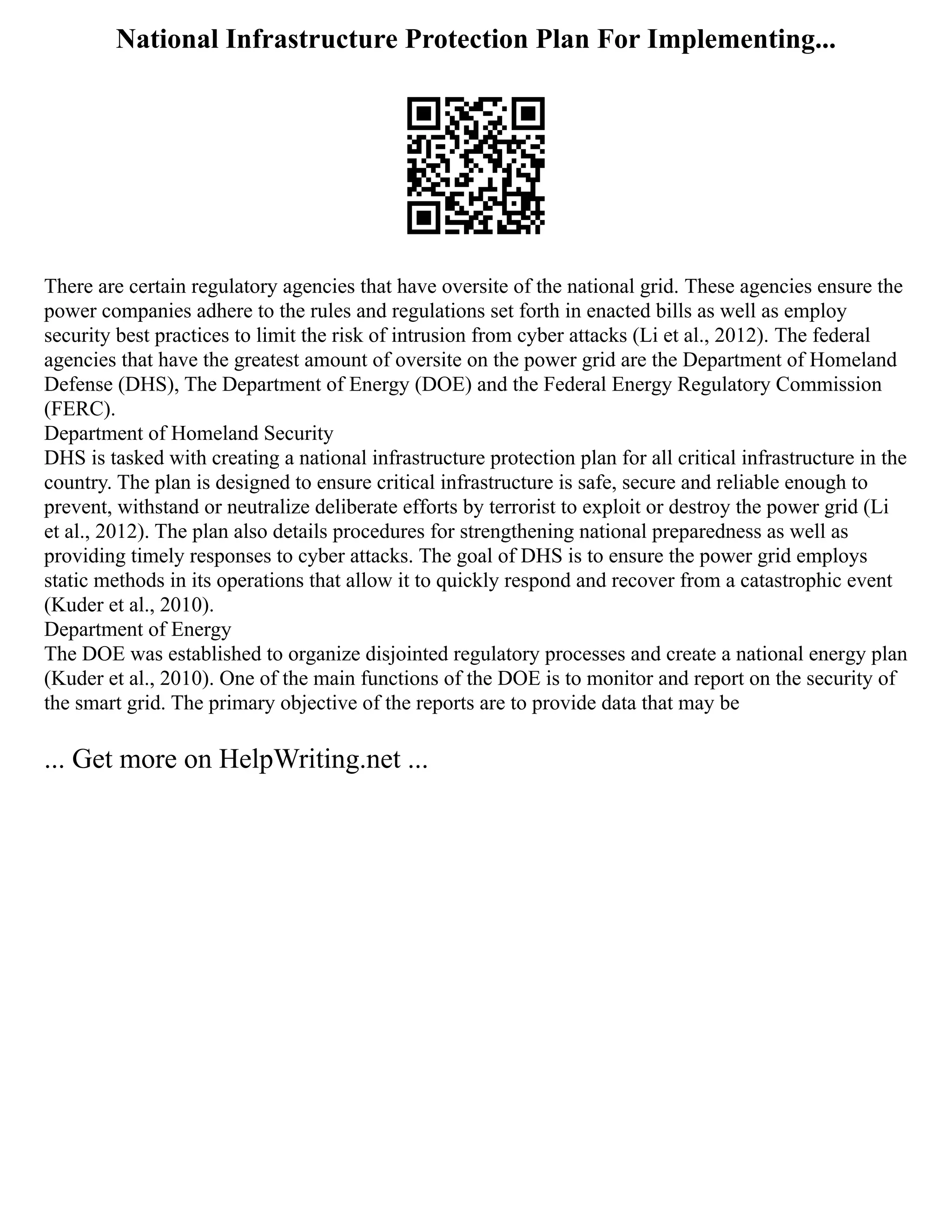 National Infrastructure Protection Plan For Implementing...
There are certain regulatory agencies that have oversite of the national grid. These agencies ensure the
power companies adhere to the rules and regulations set forth in enacted bills as well as employ
security best practices to limit the risk of intrusion from cyber attacks (Li et al., 2012). The federal
agencies that have the greatest amount of oversite on the power grid are the Department of Homeland
Defense (DHS), The Department of Energy (DOE) and the Federal Energy Regulatory Commission
(FERC).
Department of Homeland Security
DHS is tasked with creating a national infrastructure protection plan for all critical infrastructure in the
country. The plan is designed to ensure critical infrastructure is safe, secure and reliable enough to
prevent, withstand or neutralize deliberate efforts by terrorist to exploit or destroy the power grid (Li
et al., 2012). The plan also details procedures for strengthening national preparedness as well as
providing timely responses to cyber attacks. The goal of DHS is to ensure the power grid employs
static methods in its operations that allow it to quickly respond and recover from a catastrophic event
(Kuder et al., 2010).
Department of Energy
The DOE was established to organize disjointed regulatory processes and create a national energy plan
(Kuder et al., 2010). One of the main functions of the DOE is to monitor and report on the security of
the smart grid. The primary objective of the reports are to provide data that may be
... Get more on HelpWriting.net ...
 