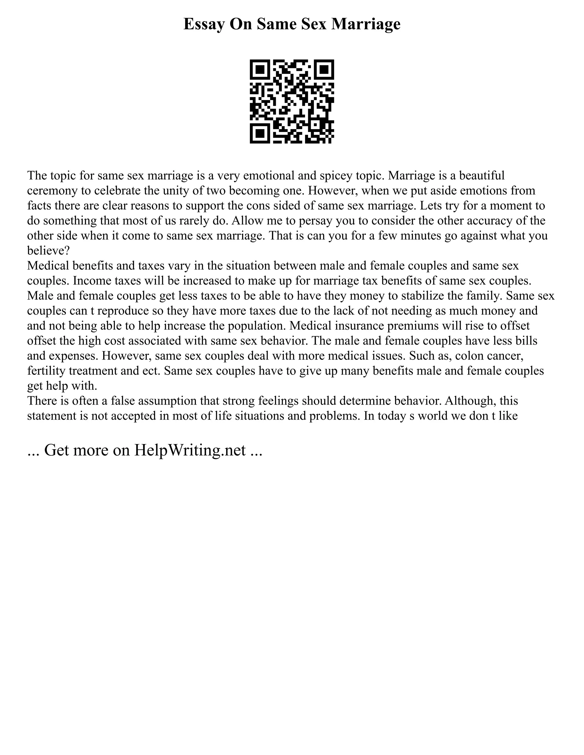 Essay On Same Sex Marriage
The topic for same sex marriage is a very emotional and spicey topic. Marriage is a beautiful
ceremony to celebrate the unity of two becoming one. However, when we put aside emotions from
facts there are clear reasons to support the cons sided of same sex marriage. Lets try for a moment to
do something that most of us rarely do. Allow me to persay you to consider the other accuracy of the
other side when it come to same sex marriage. That is can you for a few minutes go against what you
believe?
Medical benefits and taxes vary in the situation between male and female couples and same sex
couples. Income taxes will be increased to make up for marriage tax benefits of same sex couples.
Male and female couples get less taxes to be able to have they money to stabilize the family. Same sex
couples can t reproduce so they have more taxes due to the lack of not needing as much money and
and not being able to help increase the population. Medical insurance premiums will rise to offset
offset the high cost associated with same sex behavior. The male and female couples have less bills
and expenses. However, same sex couples deal with more medical issues. Such as, colon cancer,
fertility treatment and ect. Same sex couples have to give up many benefits male and female couples
get help with.
There is often a false assumption that strong feelings should determine behavior. Although, this
statement is not accepted in most of life situations and problems. In today s world we don t like
... Get more on HelpWriting.net ...
 