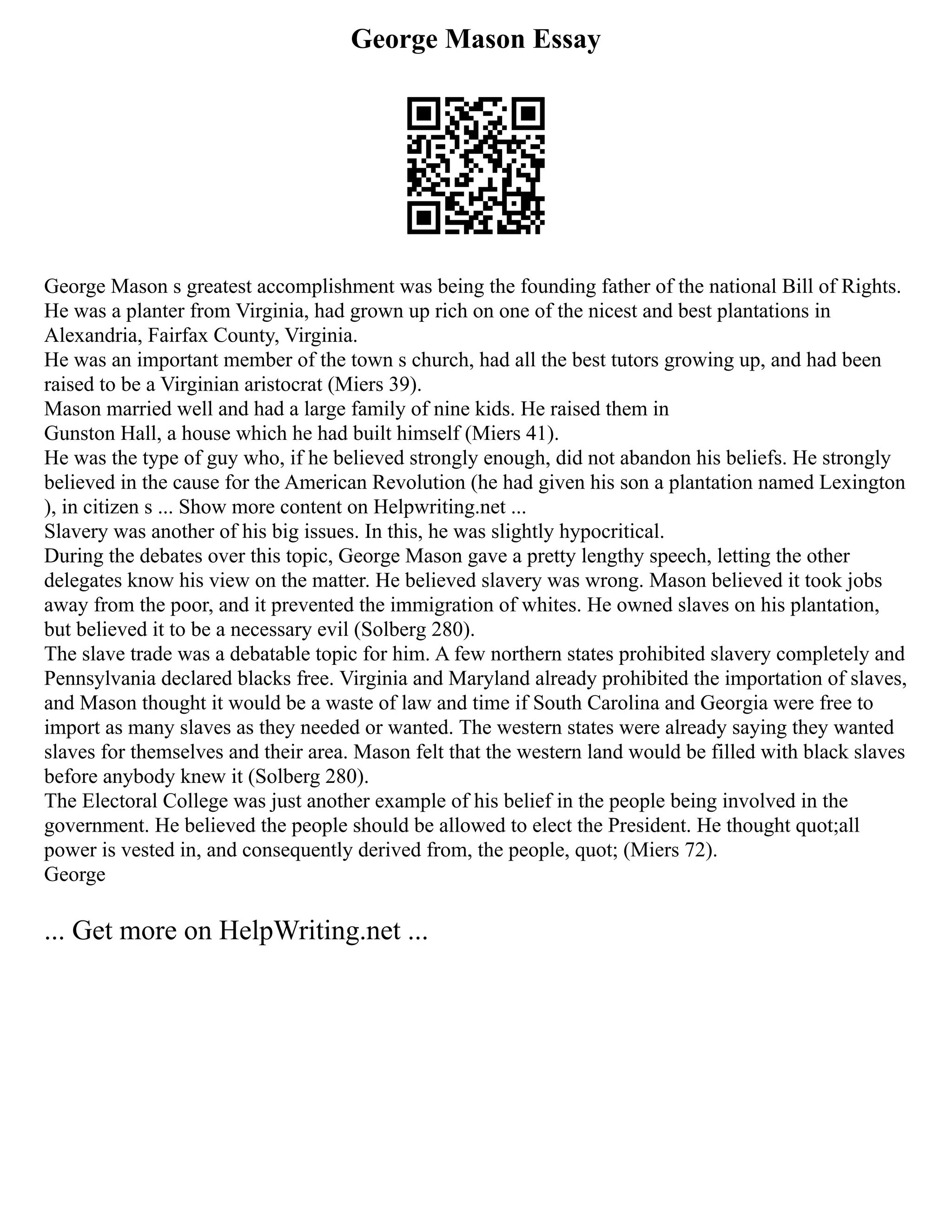 George Mason Essay
George Mason s greatest accomplishment was being the founding father of the national Bill of Rights.
He was a planter from Virginia, had grown up rich on one of the nicest and best plantations in
Alexandria, Fairfax County, Virginia.
He was an important member of the town s church, had all the best tutors growing up, and had been
raised to be a Virginian aristocrat (Miers 39).
Mason married well and had a large family of nine kids. He raised them in
Gunston Hall, a house which he had built himself (Miers 41).
He was the type of guy who, if he believed strongly enough, did not abandon his beliefs. He strongly
believed in the cause for the American Revolution (he had given his son a plantation named Lexington
), in citizen s ... Show more content on Helpwriting.net ...
Slavery was another of his big issues. In this, he was slightly hypocritical.
During the debates over this topic, George Mason gave a pretty lengthy speech, letting the other
delegates know his view on the matter. He believed slavery was wrong. Mason believed it took jobs
away from the poor, and it prevented the immigration of whites. He owned slaves on his plantation,
but believed it to be a necessary evil (Solberg 280).
The slave trade was a debatable topic for him. A few northern states prohibited slavery completely and
Pennsylvania declared blacks free. Virginia and Maryland already prohibited the importation of slaves,
and Mason thought it would be a waste of law and time if South Carolina and Georgia were free to
import as many slaves as they needed or wanted. The western states were already saying they wanted
slaves for themselves and their area. Mason felt that the western land would be filled with black slaves
before anybody knew it (Solberg 280).
The Electoral College was just another example of his belief in the people being involved in the
government. He believed the people should be allowed to elect the President. He thought quot;all
power is vested in, and consequently derived from, the people, quot; (Miers 72).
George
... Get more on HelpWriting.net ...
 