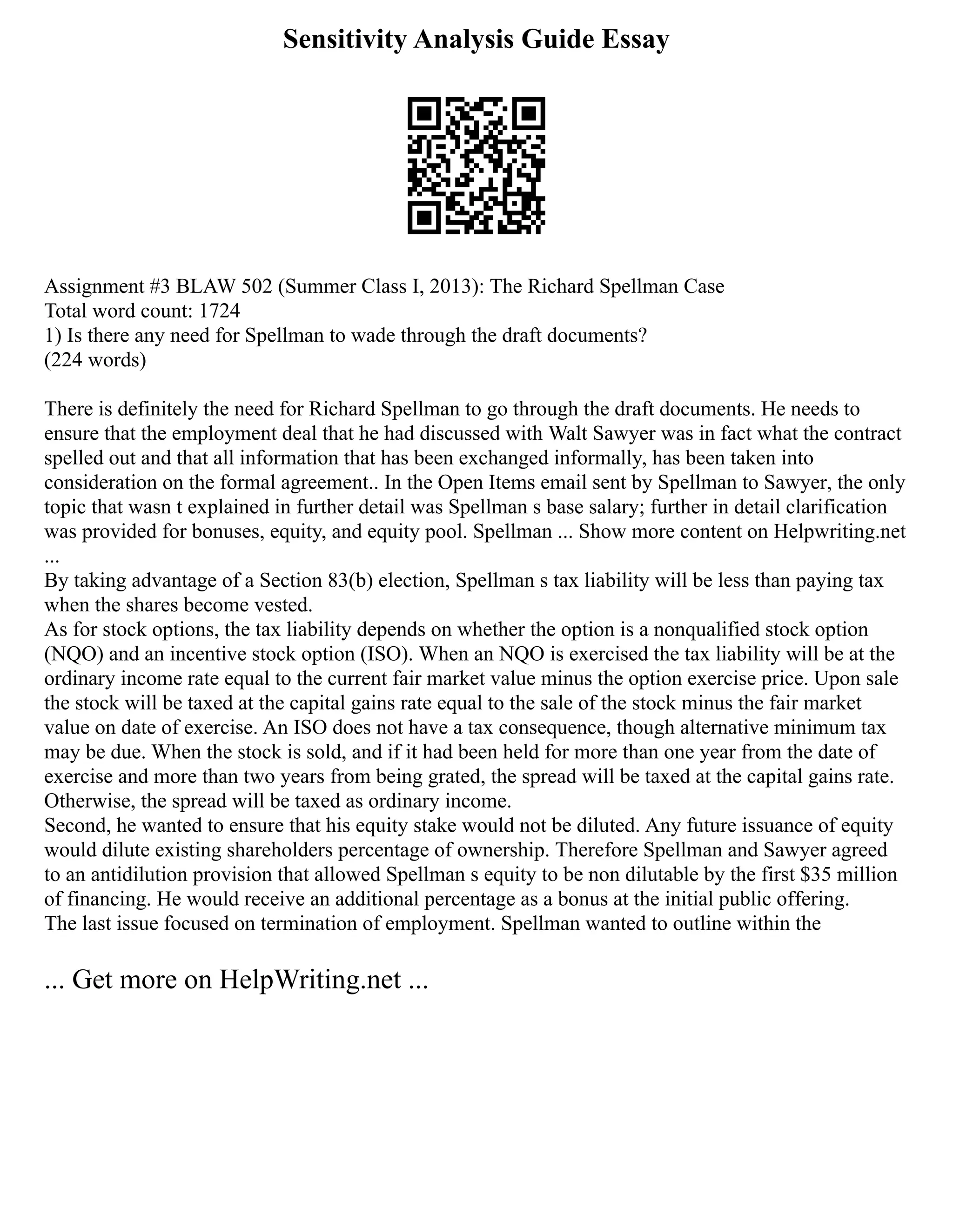 Sensitivity Analysis Guide Essay
Assignment #3 BLAW 502 (Summer Class I, 2013): The Richard Spellman Case
Total word count: 1724
1) Is there any need for Spellman to wade through the draft documents?
(224 words)
There is definitely the need for Richard Spellman to go through the draft documents. He needs to
ensure that the employment deal that he had discussed with Walt Sawyer was in fact what the contract
spelled out and that all information that has been exchanged informally, has been taken into
consideration on the formal agreement.. In the Open Items email sent by Spellman to Sawyer, the only
topic that wasn t explained in further detail was Spellman s base salary; further in detail clarification
was provided for bonuses, equity, and equity pool. Spellman ... Show more content on Helpwriting.net
...
By taking advantage of a Section 83(b) election, Spellman s tax liability will be less than paying tax
when the shares become vested.
As for stock options, the tax liability depends on whether the option is a nonqualified stock option
(NQO) and an incentive stock option (ISO). When an NQO is exercised the tax liability will be at the
ordinary income rate equal to the current fair market value minus the option exercise price. Upon sale
the stock will be taxed at the capital gains rate equal to the sale of the stock minus the fair market
value on date of exercise. An ISO does not have a tax consequence, though alternative minimum tax
may be due. When the stock is sold, and if it had been held for more than one year from the date of
exercise and more than two years from being grated, the spread will be taxed at the capital gains rate.
Otherwise, the spread will be taxed as ordinary income.
Second, he wanted to ensure that his equity stake would not be diluted. Any future issuance of equity
would dilute existing shareholders percentage of ownership. Therefore Spellman and Sawyer agreed
to an antidilution provision that allowed Spellman s equity to be non dilutable by the first $35 million
of financing. He would receive an additional percentage as a bonus at the initial public offering.
The last issue focused on termination of employment. Spellman wanted to outline within the
... Get more on HelpWriting.net ...
 