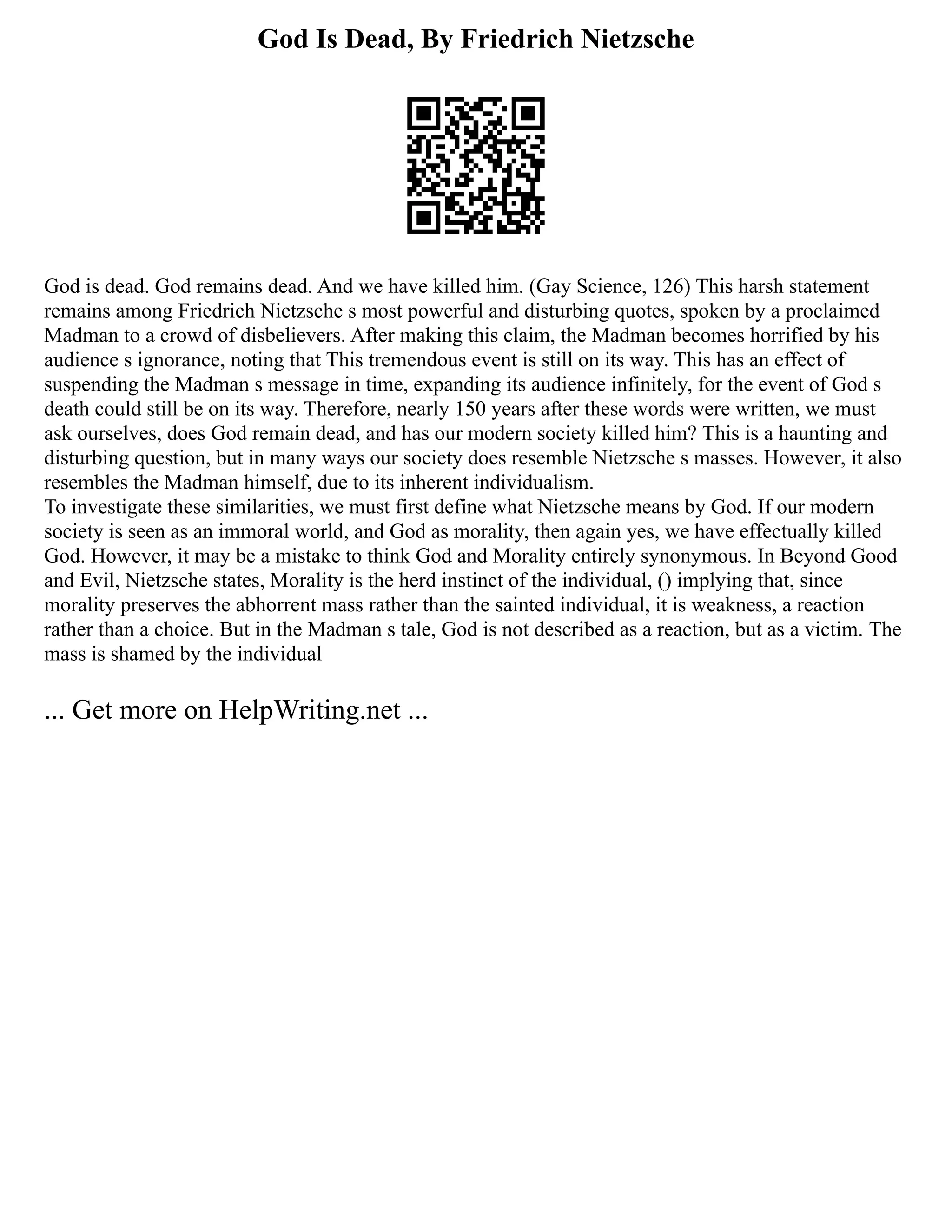 God Is Dead, By Friedrich Nietzsche
God is dead. God remains dead. And we have killed him. (Gay Science, 126) This harsh statement
remains among Friedrich Nietzsche s most powerful and disturbing quotes, spoken by a proclaimed
Madman to a crowd of disbelievers. After making this claim, the Madman becomes horrified by his
audience s ignorance, noting that This tremendous event is still on its way. This has an effect of
suspending the Madman s message in time, expanding its audience infinitely, for the event of God s
death could still be on its way. Therefore, nearly 150 years after these words were written, we must
ask ourselves, does God remain dead, and has our modern society killed him? This is a haunting and
disturbing question, but in many ways our society does resemble Nietzsche s masses. However, it also
resembles the Madman himself, due to its inherent individualism.
To investigate these similarities, we must first define what Nietzsche means by God. If our modern
society is seen as an immoral world, and God as morality, then again yes, we have effectually killed
God. However, it may be a mistake to think God and Morality entirely synonymous. In Beyond Good
and Evil, Nietzsche states, Morality is the herd instinct of the individual, () implying that, since
morality preserves the abhorrent mass rather than the sainted individual, it is weakness, a reaction
rather than a choice. But in the Madman s tale, God is not described as a reaction, but as a victim. The
mass is shamed by the individual
... Get more on HelpWriting.net ...
 