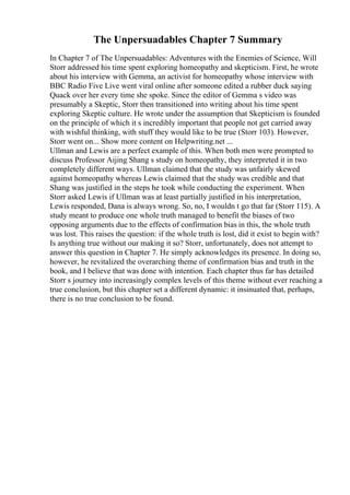 The Unpersuadables Chapter 7 Summary
In Chapter 7 of The Unpersuadables: Adventures with the Enemies of Science, Will
Storr addressed his time spent exploring homeopathy and skepticism. First, he wrote
about his interview with Gemma, an activist for homeopathy whose interview with
BBC Radio Five Live went viral online after someone edited a rubber duck saying
Quack over her every time she spoke. Since the editor of Gemma s video was
presumably a Skeptic, Storr then transitioned into writing about his time spent
exploring Skeptic culture. He wrote under the assumption that Skepticism is founded
on the principle of which it s incredibly important that people not get carried away
with wishful thinking, with stuff they would like to be true (Storr 103). However,
Storr went on... Show more content on Helpwriting.net ...
Ullman and Lewis are a perfect example of this. When both men were prompted to
discuss Professor Aijing Shang s study on homeopathy, they interpreted it in two
completely different ways. Ullman claimed that the study was unfairly skewed
against homeopathy whereas Lewis claimed that the study was credible and that
Shang was justified in the steps he took while conducting the experiment. When
Storr asked Lewis if Ullman was at least partially justified in his interpretation,
Lewis responded, Dana is always wrong. So, no, I wouldn t go that far (Storr 115). A
study meant to produce one whole truth managed to benefit the biases of two
opposing arguments due to the effects of confirmation bias in this, the whole truth
was lost. This raises the question: if the whole truth is lost, did it exist to begin with?
Is anything true without our making it so? Storr, unfortunately, does not attempt to
answer this question in Chapter 7. He simply acknowledges its presence. In doing so,
however, he revitalized the overarching theme of confirmation bias and truth in the
book, and I believe that was done with intention. Each chapter thus far has detailed
Storr s journey into increasingly complex levels of this theme without ever reaching a
true conclusion, but this chapter set a different dynamic: it insinuated that, perhaps,
there is no true conclusion to be found.
 