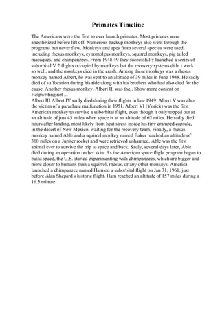 Primates Timeline
The Americans were the first to ever launch primates. Most primates were
anesthetized before lift off. Numerous backup monkeys also went through the
programs but never flew. Monkeys and apes from several species were used,
including rhesus monkeys, cynomolgus monkeys, squirrel monkeys, pig tailed
macaques, and chimpanzees. From 1948 49 they successfully launched a series of
suborbital V 2 flights occupied by monkeys but the recovery systems didn t work
so well, and the monkeys died in the crash. Among these monkeys was a rhesus
monkey named Albert, he was sent to an altitude of 39 miles in June 1948. He sadly
died of suffocation during his ride along with his brothers who had also died for the
cause. Another rhesus monkey, Albert II, was the... Show more content on
Helpwriting.net ...
Albert III Albert IV sadly died during their flights in late 1949. Albert V was also
the victim of a parachute malfunction in 1951. Albert VI (Yorick) was the first
American monkey to survive a suborbital flight, even though it only topped out at
an altitude of just 45 miles when space is at an altitude of 62 miles. He sadly died
hours after landing, most likely from heat stress inside his tiny cramped capsule,
in the desert of New Mexico, waiting for the recovery team. Finally, a rhesus
monkey named Able and a squirrel monkey named Baker reached an altitude of
300 miles on a Jupiter rocket and were retrieved unharmed. Able was the first
animal ever to survive the trip to space and back. Sadly, several days later, Able
died during an operation on her skin. As the American space flight program began to
build speed, the U.S. started experimenting with chimpanzees, which are bigger and
more closer to humans than a squirrel, rhesus, or any other monkeys. America
launched a chimpanzee named Ham on a suborbital flight on Jan 31, 1961, just
before Alan Shepard s historic flight. Ham reached an altitude of 157 miles during a
16.5 minute
 