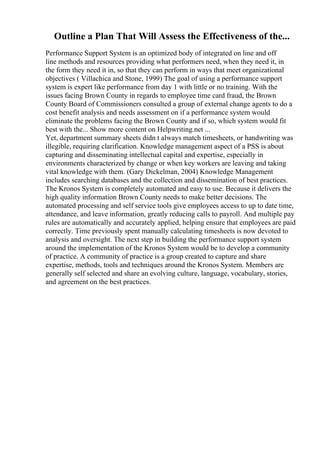 Outline a Plan That Will Assess the Effectiveness of the...
Performance Support System is an optimized body of integrated on line and off
line methods and resources providing what performers need, when they need it, in
the form they need it in, so that they can perform in ways that meet organizational
objectives ( Villachica and Stone, 1999) The goal of using a performance support
system is expert like performance from day 1 with little or no training. With the
issues facing Brown County in regards to employee time card fraud, the Brown
County Board of Commissioners consulted a group of external change agents to do a
cost benefit analysis and needs assessment on if a performance system would
eliminate the problems facing the Brown County and if so, which system would fit
best with the... Show more content on Helpwriting.net ...
Yet, department summary sheets didn t always match timesheets, or handwriting was
illegible, requiring clarification. Knowledge management aspect of a PSS is about
capturing and disseminating intellectual capital and expertise, especially in
environments characterized by change or when key workers are leaving and taking
vital knowledge with them. (Gary Dickelman, 2004) Knowledge Management
includes searching databases and the collection and dissemination of best practices.
The Kronos System is completely automated and easy to use. Because it delivers the
high quality information Brown County needs to make better decisions. The
automated processing and self service tools give employees access to up to date time,
attendance, and leave information, greatly reducing calls to payroll. And multiple pay
rules are automatically and accurately applied, helping ensure that employees are paid
correctly. Time previously spent manually calculating timesheets is now devoted to
analysis and oversight. The next step in building the performance support system
around the implementation of the Kronos System would be to develop a community
of practice. A community of practice is a group created to capture and share
expertise, methods, tools and techniques around the Kronos System. Members are
generally self selected and share an evolving culture, language, vocabulary, stories,
and agreement on the best practices.
 