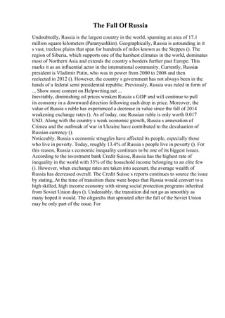 The Fall Of Russia
Undoubtedly, Russia is the largest country in the world, spanning an area of 17.1
million square kilometers (Paranyushkin). Geographically, Russia is astounding in it
s vast, treeless plains that span for hundreds of miles known as the Steppes (). The
region of Siberia, which supports one of the harshest climates in the world, dominates
most of Northern Asia and extends the country s borders further past Europe. This
marks it as an influential actor in the international community. Currently, Russias
president is Vladimir Putin, who was in power from 2000 to 2008 and then
reelected in 2012 (). However, the country s government has not always been in the
hands of a federal semi presidential republic. Previously, Russia was ruled in form of
... Show more content on Helpwriting.net ...
Inevitably, diminishing oil prices weaken Russia s GDP and will continue to pull
its economy in a downward direction following each drop in price. Moreover, the
value of Russia s ruble has experienced a decrease in value since the fall of 2014
weakening exchange rates (). As of today, one Russian ruble is only worth 0.017
USD. Along with the country s weak economic growth, Russia s annexation of
Crimea and the outbreak of war in Ukraine have contributed to the devaluation of
Russian currency ().
Noticeably, Russia s economic struggles have affected its people, especially those
who live in poverty. Today, roughly 13.4% of Russia s people live in poverty (). For
this reason, Russia s economic inequality continues to be one of its biggest issues.
According to the investment bank Credit Suisse, Russia has the highest rate of
inequality in the world with 35% of the household income belonging to an elite few
(). However, when exchange rates are taken into account, the average wealth of
Russia has decreased overall. The Credit Suisse s reports continues to source the issue
by stating, At the time of transition there were hopes that Russia would convert to a
high skilled, high income economy with strong social protection programs inherited
from Soviet Union days (). Undeniably, the transition did not go as smoothly as
many hoped it would. The oligarchs that sprouted after the fall of the Soviet Union
may be only part of the issue. For
 