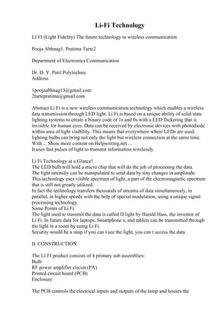 Li-Fi Technology
LI FI (Light Fidelity) The future technology in wireless communication
Pooja Abhnag1, Pratima Tarte2
Department of Electronics Communication
Dr. D. Y. Patil Polytechnic
Address
1poojaabhnag13@gmail.com
2tartepratima@gmail.com
Abstract Li Fi is a new wireless communication technology which enables a wireless
data transmission through LED light. Li Fi is based on a unique ability of solid state
lighting systems to create a binary code of 1s and 0s with a LED flickering that is
invisible for human eyes. Data can be received by electronic devices with photodiode
within area of light visibility. This means that everywhere where LEDs are used,
lighting bulbs can bring not only the light but wireless connection at the same time.
With ... Show more content on Helpwriting.net ...
It uses fast pulses of light to transmit information wirelessly.
Li Fi Technology at a Glance!
The LED bulb will hold a micro chip that will do the job of processing the data.
The light intensity can be manipulated to send data by tiny changes in amplitude.
This technology uses visible spectrum of light, a part of the electromagnetic spectrum
that is still not greatly utilized.
In fact the technology transfers thousands of streams of data simultaneously, in
parallel, in higher speeds with the help of special modulation, using a unique signal
processing technology.
Some Points of Li Fi
The light used to transmit the data is called D light by Harald Hass, the inventor of
Li Fi. In future data for laptops, Smartphone s, and tablets can be transmitted through
the light in a room by using Li Fi.
Security would be a snap if you can t see the light, you can t access the data.
II. CONSTRUCTION
The LI FI product consists of 4 primary sub assemblies:
Bulb
RF power amplifier circuit (PA)
Printed circuit board (PCB)
Enclosure
The PCB controls the electrical inputs and outputs of the lamp and houses the
 