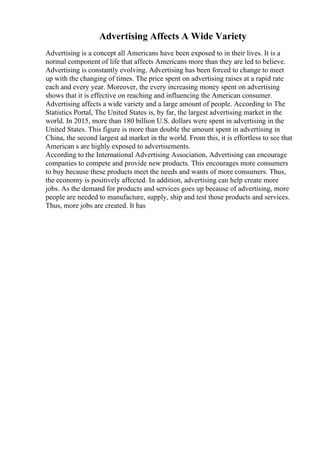 Advertising Affects A Wide Variety
Advertising is a concept all Americans have been exposed to in their lives. It is a
normal component of life that affects Americans more than they are led to believe.
Advertising is constantly evolving. Advertising has been forced to change to meet
up with the changing of times. The price spent on advertising raises at a rapid rate
each and every year. Moreover, the every increasing money spent on advertising
shows that it is effective on reaching and influencing the American consumer.
Advertising affects a wide variety and a large amount of people. According to The
Statistics Portal, The United States is, by far, the largest advertising market in the
world. In 2015, more than 180 billion U.S. dollars were spent in advertising in the
United States. This figure is more than double the amount spent in advertising in
China, the second largest ad market in the world. From this, it is effortless to see that
American s are highly exposed to advertisements.
According to the International Advertising Association, Advertising can encourage
companies to compete and provide new products. This encourages more consumers
to buy because these products meet the needs and wants of more consumers. Thus,
the economy is positively affected. In addition, advertising can help create more
jobs. As the demand for products and services goes up because of advertising, more
people are needed to manufacture, supply, ship and test those products and services.
Thus, more jobs are created. It has
 