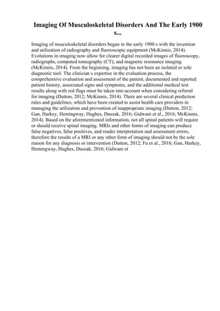 Imaging Of Musculoskeletal Disorders And The Early 1900
s...
Imaging of musculoskeletal disorders began in the early 1900 s with the invention
and utilization of radiography and fluoroscopic equipment (McKinnis, 2014).
Evolutions in imaging now allow for clearer digital recorded images of fluoroscopy,
radiographs, computed tomography (CT), and magnetic resonance imaging
(McKinnis, 2014). From the beginning, imaging has not been an isolated or sole
diagnostic tool. The clinician s expertise in the evaluation process, the
comprehensive evaluation and assessment of the patient, documented and reported
patient history, associated signs and symptoms, and the additional medical test
results along with red flags must be taken into account when considering referral
for imaging (Dutton, 2012; McKinnis, 2014). There are several clinical prediction
rules and guidelines, which have been created to assist health care providers in
managing the utilization and prevention of inappropriate imaging (Dutton, 2012;
Gan, Harkey, Hemingway, Hughes, Duszak, 2016; Gidwani et al., 2016; McKinnis,
2014). Based on the aforementioned information, not all spinal patients will require
or should receive spinal imaging. MRIs and other forms of imaging can produce
false negatives, false positives, and reader interpretation and assessment errors,
therefore the results of a MRI or any other form of imaging should not be the sole
reason for any diagnosis or intervention (Dutton, 2012; Fu et al., 2016; Gan, Harkey,
Hemingway, Hughes, Duszak, 2016; Gidwani et
 