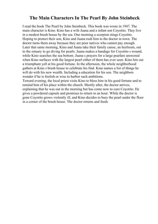 The Main Characters In The Pearl By John Steinbeck
I read the book The Pearl by John Steinbeck. This book was wrote in 1947. The
main character is Kino. Kino has a wife Juana and a infant son Coyotito. They live
in a modest brush house by the sea. One morning a scorpion stings Coyotito.
Hoping to protect their son, Kino and Juana rush him to the doctor in town. The
doctor turns them away because they are poor natives who cannot pay enough.
Later that same morning, Kino and Juana take their family canoe, an heirloom, out
to the estuary to go diving for pearls. Juana makes a bandage for Coyotito s wound,
while Kino searches the sea bottom. Juana s prayers for a large pearlare answered
when Kino surfaces with the largest pearl either of them has ever seen. Kino lets out
a triumphant yell at his good fortune. In the afternoon, the whole neighborhood
gathers at Kino s brush house to celebrate his find. Kino names a list of things he
will do with his new wealth. Including a education for his son. The neighbors
wonder if he is foolish or wise to harbor such ambitions.
Toward evening, the local priest visits Kino to bless him in his good fortune and to
remind him of his place within the church. Shortly after, the doctor arrives,
explaining that he was out in the morning but has come now to cure Coyotito. He
gives a powdered capsule and promises to return in an hour. While the doctor is
gone Coyotito grows violently ill, and Kino decides to bury the pearl under the floor
in a corner of the brush house. The doctor returns and feeds
 