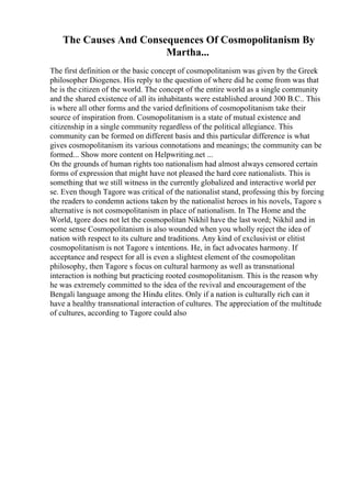 The Causes And Consequences Of Cosmopolitanism By
Martha...
The first definition or the basic concept of cosmopolitanism was given by the Greek
philosopher Diogenes. His reply to the question of where did he come from was that
he is the citizen of the world. The concept of the entire world as a single community
and the shared existence of all its inhabitants were established around 300 B.C.. This
is where all other forms and the varied definitions of cosmopolitanism take their
source of inspiration from. Cosmopolitanism is a state of mutual existence and
citizenship in a single community regardless of the political allegiance. This
community can be formed on different basis and this particular difference is what
gives cosmopolitanism its various connotations and meanings; the community can be
formed... Show more content on Helpwriting.net ...
On the grounds of human rights too nationalism had almost always censored certain
forms of expression that might have not pleased the hard core nationalists. This is
something that we still witness in the currently globalized and interactive world per
se. Even though Tagore was critical of the nationalist stand, professing this by forcing
the readers to condemn actions taken by the nationalist heroes in his novels, Tagore s
alternative is not cosmopolitanism in place of nationalism. In The Home and the
World, tgore does not let the cosmopolitan Nikhil have the last word; Nikhil and in
some sense Cosmopolitanism is also wounded when you wholly reject the idea of
nation with respect to its culture and traditions. Any kind of exclusivist or elitist
cosmopolitanism is not Tagore s intentions. He, in fact advocates harmony. If
acceptance and respect for all is even a slightest element of the cosmopolitan
philosophy, then Tagore s focus on cultural harmony as well as transnational
interaction is nothing but practicing rooted cosmopolitanism. This is the reason why
he was extremely committed to the idea of the revival and encouragement of the
Bengali language among the Hindu elites. Only if a nation is culturally rich can it
have a healthy transnational interaction of cultures. The appreciation of the multitude
of cultures, according to Tagore could also
 