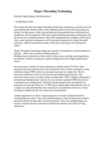 Hyper Threading Technology
HYPER THREADING TECHNOLOGY
1. INTRODUCTION
This report describes the Hyper Threading Technology architecture, and discusses the
microarchitecture details of Intel s first implementation on the Intel Xeon processor
family. For that reason, firstly, general processor microarchitecture and thread level
parallelism will be explained. After that, hyper threading technology architecture will
be discussed in a detailed manner. Then, first implementation examples will be given.
Also, some important components will be presented required for a hyper threaded
processor. After all, performace results of this new technology will conclude the
report.
Hyper Threading Technology brings the concept of simultaneous multi threading to a
general ... Show more content on Helpwriting.net ...
Multiprocessor systems have been used for many years, and high end programmers
are familiar with the techniques to exploit multiprocessors for higher performance
levels.
In recent years a number of other techniques to further exploit TLP have been
discussed and some products have been announced. One of these techniques is chip
multiprocessing (CMP), where two processors are put on a single die. The two
processors each have a full set of execution and architectural resources. The
processors may or may not share a large on chip cache. CMP is largely orthogonal to
conventional multiprocessor systems, as you can have multiple CMP processors in
a multiprocessor configuration. Recently announced processors incorporate two
processors on each die. However, a CMP chip is significantly larger than the size of
a single core chip and therefore more expensive to manufacture; moreover, it does
not begin to address the die size and power considerations.
Another approach is to allow a single processor to execute multiple threads by
switching between them. Time slice multithreading is where the processor switches
between software threads after a fixed time period. Time slice multithreading can
result in wasted execution slots but can effectively minimize the effects of long
latencies to
 
