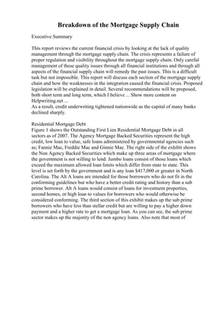 Breakdown of the Mortgage Supply Chain
Executive Summary
This report reviews the current financial crisis by looking at the lack of quality
management through the mortgage supply chain. The crisis represents a failure of
proper regulation and visibility throughout the mortgage supply chain. Only careful
management of these quality issues through all financial institutions and through all
aspects of the financial supply chain will remedy the past issues. This is a difficult
task but not impossible. This report will discuss each section of the mortgage supply
chain and how the weaknesses in the integration caused the financial crisis. Proposed
legislation will be explained in detail. Several recommendations will be proposed,
both short term and long term, which I believe ... Show more content on
Helpwriting.net ...
As a result, credit underwriting tightened nationwide as the capital of many banks
declined sharply.
Residential Mortgage Debt
Figure 1 shows the Outstanding First Lien Residential Mortgage Debt in all
sectors as of 2007. The Agency Mortgage Backed Securities represent the high
credit, low loan to value, safe loans administered by governmental agencies such
as; Fannie Mae, Freddie Mac and Ginnie Mae. The right side of the exhibit shows
the Non Agency Backed Securities which make up three areas of mortgage where
the government is not willing to lend. Jumbo loans consist of those loans which
exceed the maximum allowed loan limits which differ from state to state. This
level is set forth by the government and is any loan $417,000 or greater in North
Carolina. The Alt A loans are intended for those borrowers who do not fit in the
conforming guidelines but who have a better credit rating and history than a sub
prime borrower. Alt A loans would consist of loans for investment properties,
second homes, or high loan to values for borrowers who would otherwise be
considered conforming. The third section of this exhibit makes up the sub prime
borrowers who have less than stellar credit but are willing to pay a higher down
payment and a higher rate to get a mortgage loan. As you can see, the sub prime
sector makes up the majority of the non agency loans. Also note that most of
 