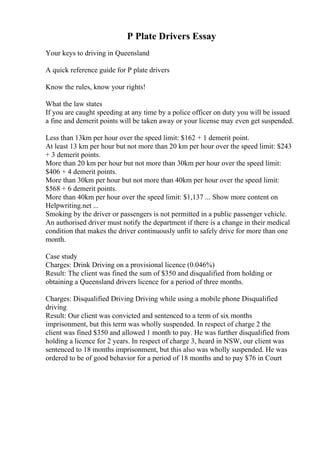 P Plate Drivers Essay
Your keys to driving in Queensland
A quick reference guide for P plate drivers
Know the rules, know your rights!
What the law states
If you are caught speeding at any time by a police officer on duty you will be issued
a fine and demerit points will be taken away or your license may even get suspended.
Less than 13km per hour over the speed limit: $162 + 1 demerit point.
At least 13 km per hour but not more than 20 km per hour over the speed limit: $243
+ 3 demerit points.
More than 20 km per hour but not more than 30km per hour over the speed limit:
$406 + 4 demerit points.
More than 30km per hour but not more than 40km per hour over the speed limit:
$568 + 6 demerit points.
More than 40km per hour over the speed limit: $1,137 ... Show more content on
Helpwriting.net ...
Smoking by the driver or passengers is not permitted in a public passenger vehicle.
An authorised driver must notify the department if there is a change in their medical
condition that makes the driver continuously unfit to safely drive for more than one
month.
Case study
Charges: Drink Driving on a provisional licence (0.046%)
Result: The client was fined the sum of $350 and disqualified from holding or
obtaining a Queensland drivers licence for a period of three months.
Charges: Disqualified Driving Driving while using a mobile phone Disqualified
driving
Result: Our client was convicted and sentenced to a term of six months
imprisonment, but this term was wholly suspended. In respect of charge 2 the
client was fined $350 and allowed 1 month to pay. He was further disqualified from
holding a licence for 2 years. In respect of charge 3, heard in NSW, our client was
sentenced to 18 months imprisonment, but this also was wholly suspended. He was
ordered to be of good behavior for a period of 18 months and to pay $76 in Court
 