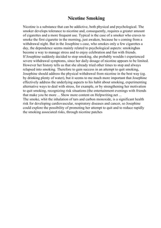 Nicotine Smoking
Nicotine is a substance that can be addictive, both physical and psychological. The
smoker develops tolerance to nicotine and, consequently, requires a greater amount
of cigarettes and a more frequent use. Typical is the case of a smoker who craves to
smoke the first cigarette in the morning, just awaken, because he s coming from a
withdrawal night. But in the Josephine s case, who smokes only a few cigarettes a
day, the dependence seems mainly related to psychological aspects: smokinghas
become a way to manage stress and to enjoy celebration and fun with friends.
If Josephine suddenly decided to stop smoking, she probably wouldn t experienced
severe withdrawal symptoms, since her daily dosage of nicotine appears to be limited.
However her history tells us that she already tried other times to stop and always
relapsed into smoking. Therefore to gain success in an attempt to quit smoking,
Josephine should address the physical withdrawal from nicotine in the best way (eg.
by drinking plenty of water), but it seems to me much more important that Josephine
effectively address the underlying aspects to his habit about smoking, experimenting
alternative ways to deal with stress, for example, or by strengthening her motivation
to quit smoking, recognizing risk situations (the entertainment evenings with friends
that make you be more ... Show more content on Helpwriting.net ...
The smoke, whit the inhalation of tars and carbon monoxide, is a significant health
risk for developing cardiovascular, respiratory diseases and cancer, so Josephine
could explore the possibility of promoting her attempt to quit and to reduce rapidly
the smoking associated risks, through nicotine patches
 