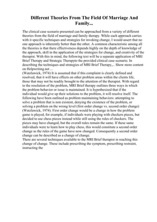 Different Theories From The Field Of Marriage And
Family...
The clinical case scenario presented can be approached from a variety of different
theories from the field of marriage and family therapy. While each approach carries
with it specific techniques and strategies for invoking change, I would assert that no
one approach is inherently better than the other. A common characteristic among all
the theories is that there effectiveness depends highly on the depth of knowledge of
the approach, skill in the application of the strategies for change, and creativity of the
therapist. With this in mind, the following text will be a separate application of MRI
Brief Therapy and Strategic Therapyto the provided clinical case scenario. In
describing the techniques and strategies of MRI Brief Therapy,... Show more content
on Helpwriting.net ...
(Watzlawick, 1974) It is assumed that if this complaint is clearly defined and
resolved, that it will have effects on other problem areas within the clients life,
those that may not be readily brought to the attention of the therapist. With regard
to the resolution of the problem, MRI Brief therapy outlines three ways in which
the problem behavior or issue is maintained. It is hypothesized that if the
individual would give up their solutions to the problem, it will resolve itself. The
following have been outlined as problem maintaining behaviors: attempting to
solve a problem that is non existent, denying the existence of the problem, or
solving a problem on the wrong level (first order change vs. second order change)
(Watzlawick, 1974). First order change would be a change in how the problem
game is played, for example, if individuals were playing with checkers pieces, but
decided to use chess pieces instead while still using the rules of checkers. The
pieces may have changed, but the overall rules remain the same. If these same
individuals were to learn how to play chess, this would constitute a second order
change as the rules of the game have now changed. Consequently a second order
change can be described as a change of change.
There are several techniques available to the MRI Brief therapist in reaching this
change of change. These include prescribing the symptom, prescribing restraint,
instructing the
 