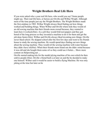 Wright Brothers Real Life Hero
If you were asked who s your real life hero, who would you say? Some people
might say. Their real life hero, or heroes are Orville and Wilbur Wright. Although
most of the time people just say the Wright Brothers. The Wright Brothers made
the first airplane in 1903. Wilbur Wright always liked finding out how things
worked and building things. When Wilbur and Orville where kids they would oil
an old sewing machine that their friends mom owned because, they wanted to
learn how it worked.(Site). As a job they would fold newspapers and they got
bored of the long process so they invented a machine to do it for them and get the
job done faster.(Site). Wilbur and Orville always liked inventing new things. Orville
never liked school. He skipped school after the first few days and went to his friends
house to study the sewing machine. He would spend days finding out new things
about the sewing machine. They would oil the sewing machine with water because
they didn t have oil(Site). When their friends mom found out she didn t mind because
it was old and she bought them some oil so they could use it better.... Show more
content on Helpwriting.net ...
Orville started making kits for the model plying machine of his own which he then
sold to people (Site). Orville s friend built a at later on and the he decided to make
one himself. Wilbur said it would be easier to build a flying Machine. He was only
joking at the time but later on he
 