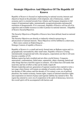 Strategic Objectives And Objectives Of The Republic Of
Kosovo
Republic of Kosovo is focused on implementing its national security interests and
objectives based on the principles of development, rule of democracy, market
economy and it is oriented towards Euro Atlantic and European integration in full
respect of international rights, internationally recognized principles and peaceful
resolution of disagreements. If it is necessary, Republic of Kosovo will use all of its
capacities and available resources in order to protect its national interests. 1.Republic
of Kosovo SecurityObjectives
The Security Objectives of Republic of Kosovo have been defined, based on national
interests.
The Security Objectives are directly or indirectly related in preserving or
advancement of national interests. These Objectives will be fulfilled in a short term,
... Show more content on Helpwriting.net ...
Strategic Contests of republic of Kosovo
Republic of Kosovo it s a small and newly formed state on Balkans region and it is
geographically surrounded by other small states. Republic of Kosovo is being
internationally recognized and with a fast progress, expectations are that it will soon
become a member of UN.
Balkans region has had a troubled and not often a joyful history. Conquests,
annexations, confrontations, failed states, separations, ethnic cleansing, hatred and
other things that have tired this region in centuries. All of these have left marks that
need time and lots of effort so that can be totally wiped off.
Modern leadership and new generation of regional countries have started to write a
new page where history will remain on calendar of security archives. During the
last decade of 20th century and first decade of 21st century a new era of political
pluralism, free market economy, human rights, respect of national minorities rights
and cooperation on interest of peace and regional stability has started to flow. The
region has entered in a new era of cooperation in the spirit of democracy, however;
the overall spirit will be accompanied with barriers and
 