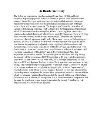 42 Brush Fire Essay
The following information based on data collected from NFIRS and local
computer dispatching queries. Further information gathers from research on the
internet. Brush fires raise particular concerns in the arid desert where they can
become large scale incidents requiring numerous resources and can endanger
homes, lives, and personal property. The frequency of brush fire calls when all
similar code types are combined total 42 brush fires for the previous 20 months of
which 22 were considered working fires. Of the 22 working fires 16 were set
intentionally and ruled arson, of which 8 were started by juveniles. There are 3 fires
were accidently started by misuse of a heat source (2 campfires and 1 person
burning weeds with a propane torch) and... Show more content on Helpwriting.net ...
Tucson, Arizona, is located in the Sonoran Desert where not only does the desert
heat dry out the vegetation, it also dries out everything including animals and
human beings. The Arizona Department of Health Services reports that over 1500
deaths have occurred as a result of heat related illness in Arizona from 200 to 2012
( Arizona Department of Health Services, n.d.). The months of April thru
September are historical months for heat emergencies with June and July having
the majority of the occurrences. RMFD responded to 20 heat related emergencies
from 01/01/15 until 09/08/16. On June 19th, 2016, the high temperature for this
date was 1150 and 4 people died as a result of the temperature and strenuous activity
hiking. The summer heat possesses greatest to children under 4, adults over 65, the
poor, outside workers, and people that are overweight ( Arizona Department of
Health Services, n.d.). There is a wide range of duration for this type of emergency
depending on the location of the patient. Most patients are located at a street address
which crews readily accessed and transported the patient. In the case of the hikers,
the duration was 1.3 hours for each patient due to the remoteness of the patients and
the need for search and rescue to assist removing the patient. A qualitative risk
analysis score of A4 which is an extreme
 