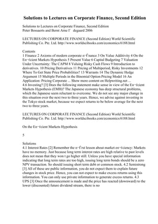 Solutions to Lectures on Corporate Finance, Second Edition
Solutions to Lectures on Corporate Finance, Second Edition
Peter Bossaerts and Bernt Arne Г degaard 2006
LECTURES ON CORPORATE FINANCE (Second Edition) World Scientific
Publishing Co. Pte. Ltd. http://www.worldscibooks.com/economics/6188.html
Contents
1 Finance 2 Axioms of modern corporate п¬Ѓnance 3 On Value Additivity 4 On the
Eп¬ѓcient Markets Hypothesis 5 Present Value 6 Capital Budgeting 7 Valuation
Under Uncertainty: The CAPM 8 Valuing Risky Cash Flows 9 Introduction to
derivatives. 10 Pricing Derivatives 11 Pricing of Multiperiod, Risky Investments 12
Where To Get State Price Probabilities? 13 Warrants 14 The Dynamic Hedge
Argument 15 Multiple Periods in the Binomial Option Pricing Model 16 An
Application: Pricing Corporate ... Show more content on Helpwriting.net ...
4.6 Investing? [3] Does the following statement make sense in view of the Eп¬ѓcient
Markets Hypothesis (EMH)? The Japanese economy has deep structural problems,
which the Japanese seem reluctant to overcome. We do not see any major change in
this situation over the next two to three years. Hence, we advise against investing in
the Tokyo stock market, because we expect returns to be below average for the next
two to three years.
LECTURES ON CORPORATE FINANCE (Second Edition) World Scientific
Publishing Co. Pte. Ltd. http://www.worldscibooks.com/economics/6188.html
On the Eп¬ѓcient Markets Hypothesis
5
Solutions
4.1 Interest Rates [2] Remember the п¬Ѓrst lesson about market eп¬ѓciency: Markets
have no memory. Just because long term interest rates are high relative to past levels
does not mean that they won t go higher still. Unless you have special information
indicating that long term rates are too high, issuing long term bonds should be a zero
NPV transaction. So should issuing short term debt or common stock. 4.2 Semistrong
[3] All of these are public information, you do not expect them to explain future
changes in stock price. Hence, you can not expect to make excess returns using this
information. You can only use private information to generate excess returns. 4.3
UPS [3] Once the announcement is made and the price has reacted (downward) to the
lower (discounted) future dividend stream, there is no
 