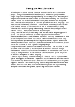 Strong And Weak Identifiers
According to the author, national identity is inherently social and is centered on
people s strong bond and sense of community with their fellow group members.
People are placed into national groups either by choice or by default. The strength of
the person s membership depends on the level of commitment they feel towards the
national group. The level of commitment divides group members into strong and
weak identifiers. Group members of a national group that care about the group s well
being are considered strong identifiers. These members are strongly committed and
often see their national group membership as part of their sense of self. Strong
identifiers hold and follow group norms so they can be the best prototype for their
national identity.... Show more content on Helpwriting.net ...
Strong identifiers are treated more fairly when they are seen as the prototype of the
group. Their opinions about their group are highly valued and taken into
consideration between all of the members. Because of their high commitment to their
group, strong identifiers remain loyal though hard times and times of doubt. They
want to protect the group s image by focusing on the positive aspects. When faced
with negative information about their group, these members will defend their group s
actions and criticisms in order to protect the group image.
Group members do not tolerate weak identifier s criticisms. Their criticisms of their
group are often not listened to and disregarded by members who have stronger
commitments. This could be because weak identifiers do not share the same level of
loyalty as strong identifiers. Weak identifiers care less about the groups image and
do not feel a strong need to defend the group.
I consider myself a strong identifier in being an American. I would say that I fit the
typical stereotype of an American. I support the choices Americans make and remain
loyal even through the bad decisions. When natural disasters or unexpected tragedies
happen in America, I feel instant empathy towards everyone that was effected, even
if I have never met them. I see every American and myself as one big community.
Being an American has always been a part of my identity and I couldn t
 