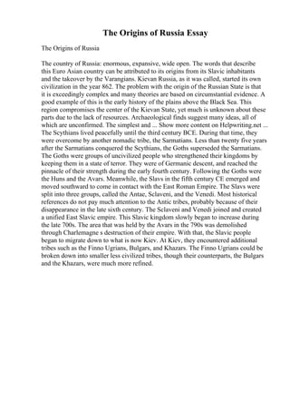 The Origins of Russia Essay
The Origins of Russia
The country of Russia: enormous, expansive, wide open. The words that describe
this Euro Asian country can be attributed to its origins from its Slavic inhabitants
and the takeover by the Varangians. Kievan Russia, as it was called, started its own
civilization in the year 862. The problem with the origin of the Russian State is that
it is exceedingly complex and many theories are based on circumstantial evidence. A
good example of this is the early history of the plains above the Black Sea. This
region compromises the center of the Kievan State, yet much is unknown about these
parts due to the lack of resources. Archaeological finds suggest many ideas, all of
which are unconfirmed. The simplest and ... Show more content on Helpwriting.net ...
The Scythians lived peacefully until the third century BCE. During that time, they
were overcome by another nomadic tribe, the Sarmatians. Less than twenty five years
after the Sarmatians conquered the Scythians, the Goths superseded the Sarmatians.
The Goths were groups of uncivilized people who strengthened their kingdoms by
keeping them in a state of terror. They were of Germanic descent, and reached the
pinnacle of their strength during the early fourth century. Following the Goths were
the Huns and the Avars. Meanwhile, the Slavs in the fifth century CE emerged and
moved southward to come in contact with the East Roman Empire. The Slavs were
split into three groups, called the Antae, Sclaveni, and the Venedi. Most historical
references do not pay much attention to the Antic tribes, probably because of their
disappearance in the late sixth century. The Sclaveni and Venedi joined and created
a unified East Slavic empire. This Slavic kingdom slowly began to increase during
the late 700s. The area that was held by the Avars in the 790s was demolished
through Charlemagne s destruction of their empire. With that, the Slavic people
began to migrate down to what is now Kiev. At Kiev, they encountered additional
tribes such as the Finno Ugrians, Bulgars, and Khazars. The Finno Ugrians could be
broken down into smaller less civilized tribes, though their counterparts, the Bulgars
and the Khazars, were much more refined.
 