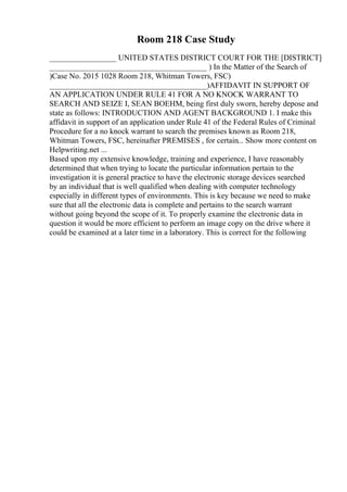Room 218 Case Study
_________________ UNITED STATES DISTRICT COURT FOR THE [DISTRICT]
________________________________________ ) In the Matter of the Search of
)Case No. 2015 1028 Room 218, Whitman Towers, FSC)
________________________________________)AFFIDAVIT IN SUPPORT OF
AN APPLICATION UNDER RULE 41 FOR A NO KNOCK WARRANT TO
SEARCH AND SEIZE I, SEAN BOEHM, being first duly sworn, hereby depose and
state as follows: INTRODUCTION AND AGENT BACKGROUND 1. I make this
affidavit in support of an application under Rule 41 of the Federal Rules of Criminal
Procedure for a no knock warrant to search the premises known as Room 218,
Whitman Towers, FSC, hereinafter PREMISES , for certain... Show more content on
Helpwriting.net ...
Based upon my extensive knowledge, training and experience, I have reasonably
determined that when trying to locate the particular information pertain to the
investigation it is general practice to have the electronic storage devices searched
by an individual that is well qualified when dealing with computer technology
especially in different types of environments. This is key because we need to make
sure that all the electronic data is complete and pertains to the search warrant
without going beyond the scope of it. To properly examine the electronic data in
question it would be more efficient to perform an image copy on the drive where it
could be examined at a later time in a laboratory. This is correct for the following
 