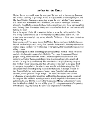 mother terresa Essay
Mother Teresa once said, serve the poorest of the poor and to live among them and
like them (T. learning to give.org). Would it be possible to live among the poor and
like them? Mother Teresa was a nun that helped the poor. Mother Teresa was and is
still known as a woman that had a kind heart, and even as a teenager she would
always be found helping poor children, visiting countries where there were people in
need, helping those that needed money and even after her death her charities are still
helping the poor.
Just at the age of 12 she felt it was time for her to serve the children of God. She
was facing a difficult decision to whether she would become a nun or not. That
would mean she would give up having a family. At the age... Show more content on
Helpwriting.net ...
brainyquote.com).This quote shows that Mother Teresa was happy to help the poor.
Overall she has helped over twenty five countries in the world. In every country that
she has helped she has over two hundred of her center, other than the houses and the
aiding centers.
To help the poor children of the big populated countries, Mother Teresa obviously
needed a big budget to accomplish all of this. This came from many different
people. Firstly, the citizens of Calcutta. After seeing how successful her first
school was, Mother Teresa started receiving donations along with a couple of
recruits (to help the poor children). The recruits were the people seeing the good
that Mother Teresa was doing, and they all wanted to take part in the good deed.
As she grew in popularity, she also became a medic to help the struggling. This
influenced others to start opening charities for her cause. Although, with all of
this financial help her main source of money came from the Latin American
dictators, which gave her a large budget. That would be used to send out her
workers and groups to other countries, and build the houses and aiding centers all
for the poor. She had been working with the American political dictators to try to
get money to give it to the poor. Mother Teresa said Money will come if we seek
first the kingdom of God, the rest will be given (T. brainyquote.com).After praying
to God for so long, the money did come in a large amount to help the
 