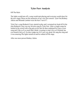 Tyler Farr Analysis
Off The Rails
The lights would turn off, a song would start playing and everyone would cheer for
the new singer.Those are the memories of my very first concert. Tyler Farr,Rodney
Atkins and Miranda Lambert were the best 3 out of 7.
Tyler Farr s song Redneck Crazy started to play and i screamed my head off.At the
time Redneck Crazy was my favorite song by Tyler Farr. After a couple songs he
looked at the crowd with a big grin on his face he then explained So I have a new
song and I like ya ll so much that I think i m going to sing it for ya ll.Nobody has
ever heard it but ya ll. So don t judge me if it s not very good. He sang the song and
it was amazing.The lights turned on and he walked off the stage.
After one more person Rodney Atkins
 