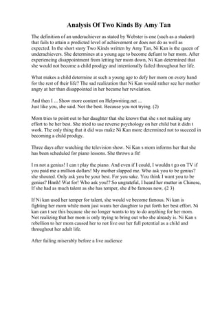 Analysis Of Two Kinds By Amy Tan
The definition of an underachiever as stated by Webster is one (such as a student)
that fails to attain a predicted level of achievement or does not do as well as
expected. In the short story Two Kinds written by Amy Tan, Ni Kan is the queen of
underachievers. She determines at a young age to become defiant to her mom. After
experiencing disappointment from letting her mom down, Ni Kan determined that
she would not become a child prodigy and intentionally failed throughout her life.
What makes a child determine at such a young age to defy her mom on every hand
for the rest of their life? The sad realization that Ni Kan would rather see her mother
angry at her than disappointed in her became her revelation.
And then I ... Show more content on Helpwriting.net ...
Just like you, she said. Not the best. Because you not trying. (2)
Mom tries to point out to her daughter that she knows that she s not making any
effort to be her best. She tried to use reverse psychology on her child but it didn t
work. The only thing that it did was make Ni Kan more determined not to succeed in
becoming a child prodigy.
Three days after watching the television show. Ni Kan s mom informs her that she
has been scheduled for piano lessons. She throws a fit!
I m not a genius! I can t play the piano. And even if I could, I wouldn t go on TV if
you paid me a million dollars! My mother slapped me. Who ask you to be genius?
she shouted. Only ask you be your best. For you sake. You think I want you to be
genius? Hnnh! Wat for! Who ask you!? So ungrateful, I heard her mutter in Chinese,
If she had as much talent as she has temper, she d be famous now. (2 3)
If Ni kan used her temper for talent, she would ve become famous. Ni kan is
fighting her mom while mom just wants her daughter to put forth her best effort. Ni
kan can t see this because she no longer wants to try to do anything for her mom.
Not realizing that her mom is only trying to bring out who she already is. Ni Kan s
rebellion to her mom caused her to not live out her full potential as a child and
throughout her adult life.
After failing miserably before a live audience
 