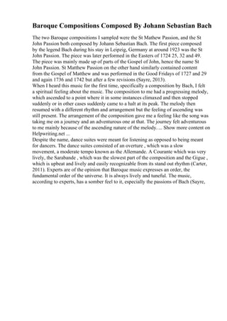 Baroque Compositions Composed By Johann Sebastian Bach
The two Baroque compositions I sampled were the St Mathew Passion, and the St
John Passion both composed by Johann Sebastian Bach. The first piece composed
by the legend Bach during his stay in Leipzig, Germany at around 1923 was the St
John Passion. The piece was later performed in the Easters of 1724 25, 32 and 49.
The piece was mainly made up of parts of the Gospel of John, hence the name St
John Passion. St Matthew Passion on the other hand similarly contained content
from the Gospel of Matthew and was performed in the Good Fridays of 1727 and 29
and again 1736 and 1742 but after a few revisions (Sayre, 2013).
When I heard this music for the first time, specifically a composition by Bach, I felt
a spiritual feeling about the music. The composition to me had a progressing melody,
which ascended to a point where it in some instances climaxed and then stopped
suddenly or in other cases suddenly came to a halt at its peak. The melody then
resumed with a different rhythm and arrangement but the feeling of ascending was
still present. The arrangement of the composition gave me a feeling like the song was
taking me on a journey and an adventurous one at that. The journey felt adventurous
to me mainly because of the ascending nature of the melody. ... Show more content on
Helpwriting.net ...
Despite the name, dance suites were meant for listening as opposed to being meant
for dancers. The dance suites consisted of an overture , which was a slow
movement, a moderate tempo known as the Allemande. A Courante which was very
lively, the Sarabande , which was the slowest part of the composition and the Gigue ,
which is upbeat and lively and easily recognizable from its stand out rhythm (Carter,
2011). Experts are of the opinion that Baroque music expresses an order, the
fundamental order of the universe. It is always lively and tuneful. The music,
according to experts, has a somber feel to it, especially the passions of Bach (Sayre,
 