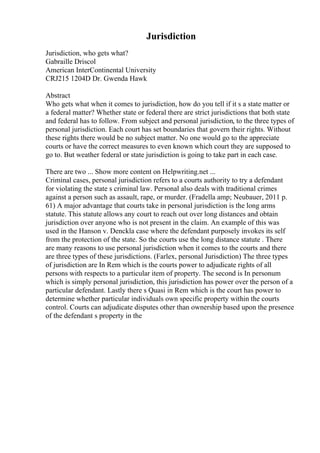 Jurisdiction
Jurisdiction, who gets what?
Gabraille Driscol
American InterContinental University
CRJ215 1204D Dr. Gwenda Hawk
Abstract
Who gets what when it comes to jurisdiction, how do you tell if it s a state matter or
a federal matter? Whether state or federal there are strict jurisdictions that both state
and federal has to follow. From subject and personal jurisdiction, to the three types of
personal jurisdiction. Each court has set boundaries that govern their rights. Without
these rights there would be no subject matter. No one would go to the appreciate
courts or have the correct measures to even known which court they are supposed to
go to. But weather federal or state jurisdiction is going to take part in each case.
There are two ... Show more content on Helpwriting.net ...
Criminal cases, personal jurisdiction refers to a courts authority to try a defendant
for violating the state s criminal law. Personal also deals with traditional crimes
against a person such as assault, rape, or murder. (Fradella amp; Neubauer, 2011 p.
61) A major advantage that courts take in personal jurisdiction is the long arms
statute. This statute allows any court to reach out over long distances and obtain
jurisdiction over anyone who is not present in the claim. An example of this was
used in the Hanson v. Denckla case where the defendant purposely invokes its self
from the protection of the state. So the courts use the long distance statute . There
are many reasons to use personal jurisdiction when it comes to the courts and there
are three types of these jurisdictions. (Farlex, personal Jurisdiction) The three types
of jurisdiction are In Rem which is the courts power to adjudicate rights of all
persons with respects to a particular item of property. The second is In personum
which is simply personal jurisdiction, this jurisdiction has power over the person of a
particular defendant. Lastly there s Quasi in Rem which is the court has power to
determine whether particular individuals own specific property within the courts
control. Courts can adjudicate disputes other than ownership based upon the presence
of the defendant s property in the
 