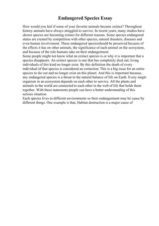 Endangered Species Essay
How would you feel if some of your favorite animals became extinct? Throughout
history animals have always struggled to survive. In recent years, many studies have
shown species are becoming extinct for different reasons. Some species endangered
status are created by competition with other species, natural disasters, diseases and
even human involvement. These endangered speciesshould be preserved because of
the effects it has on other animals, the significance of each animal on the ecosystem,
and because of the role humans take on their endangerment.
Some people might not know what an extinct species is or why it is important that a
species disappears. An extinct species is one that has completely died out; living
individuals of this kind no longer exist. By this definition the death of every
individual of that species is considered an extinction. This is a big issue for an entire
species to die out and no longer exist on this planet. And this is important because,
any endangered species is a threat to the natural balance of life on Earth. Every single
organism in an ecosystem depends on each other to survive. All the plants and
animals in the world are connected to each other in the web of life that holds them
together. With these statements people can have a better understanding of this
serious situation.
Each species lives in different environments so their endangerment may be cause by
different things. One example is that, Habitat destruction is a major cause of
 