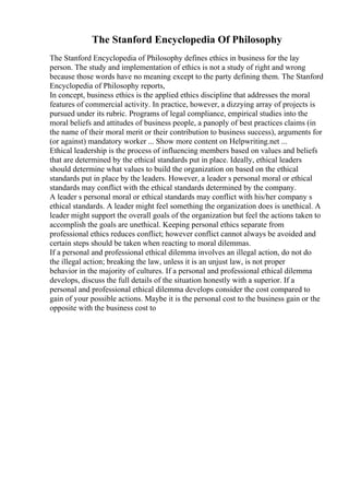 The Stanford Encyclopedia Of Philosophy
The Stanford Encyclopedia of Philosophy defines ethics in business for the lay
person. The study and implementation of ethics is not a study of right and wrong
because those words have no meaning except to the party defining them. The Stanford
Encyclopedia of Philosophy reports,
In concept, business ethics is the applied ethics discipline that addresses the moral
features of commercial activity. In practice, however, a dizzying array of projects is
pursued under its rubric. Programs of legal compliance, empirical studies into the
moral beliefs and attitudes of business people, a panoply of best practices claims (in
the name of their moral merit or their contribution to business success), arguments for
(or against) mandatory worker ... Show more content on Helpwriting.net ...
Ethical leadership is the process of influencing members based on values and beliefs
that are determined by the ethical standards put in place. Ideally, ethical leaders
should determine what values to build the organization on based on the ethical
standards put in place by the leaders. However, a leader s personal moral or ethical
standards may conflict with the ethical standards determined by the company.
A leader s personal moral or ethical standards may conflict with his/her company s
ethical standards. A leader might feel something the organization does is unethical. A
leader might support the overall goals of the organization but feel the actions taken to
accomplish the goals are unethical. Keeping personal ethics separate from
professional ethics reduces conflict; however conflict cannot always be avoided and
certain steps should be taken when reacting to moral dilemmas.
If a personal and professional ethical dilemma involves an illegal action, do not do
the illegal action; breaking the law, unless it is an unjust law, is not proper
behavior in the majority of cultures. If a personal and professional ethical dilemma
develops, discuss the full details of the situation honestly with a superior. If a
personal and professional ethical dilemma develops consider the cost compared to
gain of your possible actions. Maybe it is the personal cost to the business gain or the
opposite with the business cost to
 