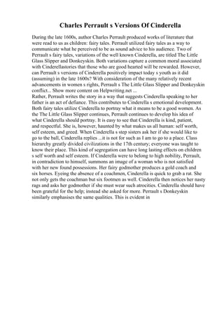 Charles Perrault s Versions Of Cinderella
During the late 1600s, author Charles Perrault produced works of literature that
were read to us as children: fairy tales. Perrault utilized fairy tales as a way to
communicate what he perceived to be as sound advice to his audience. Two of
Perrault s fairy tales, variations of the well known Cinderella, are titled The Little
Glass Slipper and Donkeyskin. Both variations capture a common moral associated
with Cinderellastories that those who are good hearted will be rewarded. However,
can Perrault s versions of Cinderella positively impact today s youth as it did
(assuming) in the late 1600s? With consideration of the many relatively recent
advancements in women s rights, Perrault s The Little Glass Slipper and Donkeyskin
conflict... Show more content on Helpwriting.net ...
Rather, Perrault writes the story in a way that suggests Cinderella speaking to her
father is an act of defiance. This contributes to Cinderella s emotional development.
Both fairy tales utilize Cinderella to portray what it means to be a good women. As
the The Little Glass Slipper continues, Perrault continues to develop his idea of
what Cinderella should portray. It is easy to see that Cinderella is kind, patient,
and respectful. She is, however, haunted by what makes us all human: self worth,
self esteem, and greed. When Cinderella s step sisters ask her if she would like to
go to the ball, Cinderella replies ...it is not for such as I am to go to a place. Class
hierarchy greatly divided civilizations in the 17th century; everyone was taught to
know their place. This kind of segregation can have long lasting effects on children
s self worth and self esteem. If Cinderella were to belong to high nobility, Perrault,
in contradiction to himself, summons an image of a woman who is not satisfied
with her new found possessions. Her fairy godmother produces a gold coach and
six horses. Eyeing the absence of a coachmen, Cinderella is quick to grab a rat. She
not only gets the coachman but six footmen as well. Cinderella then notices her nasty
rags and asks her godmother if she must wear such atrocities. Cinderella should have
been grateful for the help; instead she asked for more. Perrault s Donkeyskin
similarly emphasises the same qualities. This is evident in
 