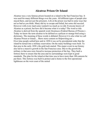Alcatraz Prison Or Island
Alcatraz was a very famous prison located on a island in the San Francisco bay. It
was used for many different things over the years. All different types of people also
stayed there, and not just the prisoners. Life at the prison was bad in some ways but
not as bad as you think. Many did try to escape and failed, but some did succeed.
However with every land some wanted it as much as we did. Everyone knows of
Alcatraz as a prison, but how did it become what it is today? The word or title
Alcatraz is derived from the spanish word Alcatraces (Federal Bureau of Prisons.) .
Today we know the term alcatraz to be defined as a pelican or strange bird using a
dictionary. The meaning of these words is debated. However it is also what we call
Alcatraz Prison or Island.... Show more content on Helpwriting.net ...
Over time people settled here and in 1850 it was set by presidential order that the
island be turned into a military reservation. On the many buildings were built. To
that area in the early 1850 s the gold rush started. This major event in our history
also led to a massive growth in the San Francisco area. Due to the growth the
military in that area were forced to increase protection of the bay. They built a
fortress there to ensure that the area and its surroundings were kept in good
standards. The plan for the island at that time was to have more than 100 cannons be
put there. This fortress was built to protect and is home to the first operational
lighthouse on the west coast of the united
 