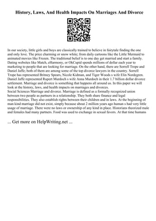 History, Laws, And Health Impacts On Marriages And Divorce
In our society, little girls and boys are classically trained to believe in fairytale finding the one
and only love. The price charming or snow white; from daily cartoons like the Little Mermaid to
animated movies like Frozen. The traditional belief is to one day get married and start a family.
Dating websites like Match, eHarmony, or OkCupid spends millions of dollar each year to
marketing to people that are looking for marriage. On the other hand, there are Sorrell Trope and
Daniel Jaffe; both of them are among some of the top divorce lawyers in the country. Sorrell
Trope has represented Britney Spears, Nicole Kidman, and Tiger Woods s wife Elin Nordegren.
Daniel Jaffe represented Rupert Murdoch s wife Anna Murdoch in their 1.7 billion dollar divorce
settlement. Marriage and divorce is something that happens all around us. In this paper we will
look at the history, laws, and health impacts on marriages and divorces.
Social Sciences Marriage and divorce. Marriage is defined as a formally recognized union
between two people as partners in a relationship. They both share finance and legal
responsibilities. They also establish rights between their children and in laws. At the beginning of
man kind marriage did not exist, simply because about 2 million years ago human s had very little
usage of marriage. There were no laws or ownership of any kind in place. Historians theorized male
and females had many partners. Food was used to exchange in sexual favors. At that time humans
... Get more on HelpWriting.net ...
 