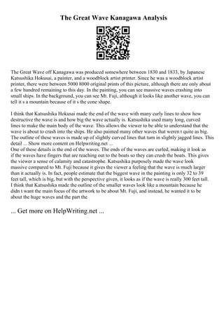 The Great Wave Kanagawa Analysis
The Great Wave off Kanagawa was produced somewhere between 1830 and 1833, by Japanese
Katsushika Hokusai, a painter, and a woodblock artist printer. Since he was a woodblock artist
printer, there were between 5000 8000 original prints of this picture, although there are only about
a few hundred remaining to this day. In the painting, you can see massive waves crashing into
small ships. In the background, you can see Mt. Fuji, although it looks like another wave, you can
tell it s a mountain because of it s the cone shape.
I think that Katsushika Hokusai made the end of the wave with many curly lines to show how
destructive the wave is and how big the wave actually is. Katsushika used many long, curved
lines to make the main body of the wave. This allows the viewer to be able to understand that the
wave is about to crash into the ships. He also painted many other waves that weren t quite as big.
The outline of these waves is made up of slightly curved lines that turn in slightly jagged lines. This
detail ... Show more content on Helpwriting.net ...
One of these details is the end of the waves. The ends of the waves are curled, making it look as
if the waves have fingers that are reaching out to the boats so they can crush the boats. This gives
the viewer a sense of calamity and catastrophe. Katsushika purposely made the wave look
massive compared to Mt. Fuji because it gives the viewer a feeling that the wave is much larger
than it actually is. In fact, people estimate that the biggest wave in the painting is only 32 to 39
feet tall, which is big, but with the perspective given, it looks as if the wave is really 300 feet tall.
I think that Katsushika made the outline of the smaller waves look like a mountain because he
didn t want the main focus of the artwork to be about Mt. Fuji, and instead, he wanted it to be
about the huge waves and the part the
... Get more on HelpWriting.net ...
 