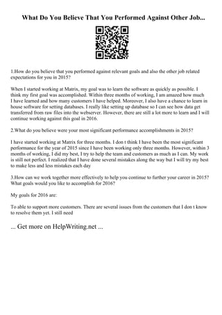 What Do You Believe That You Performed Against Other Job...
1.How do you believe that you performed against relevant goals and also the other job related
expectations for you in 2015?
When I started working at Matrix, my goal was to learn the software as quickly as possible. I
think my first goal was accomplished. Within three months of working, I am amazed how much
I have learned and how many customers I have helped. Moreover, I also have a chance to learn in
house software for setting databases. I really like setting up database so I can see how data get
transferred from raw files into the webserver. However, there are still a lot more to learn and I will
continue working against this goal in 2016.
2.What do you believe were your most significant performance accomplishments in 2015?
I have started working at Matrix for three months. I don t think I have been the most significant
performance for the year of 2015 since I have been working only three months. However, within 3
months of working, I did my best, I try to help the team and customers as much as I can. My work
is still not perfect. I realized that I have done several mistakes along the way but I will try my best
to make less and less mistakes each day
3.How can we work together more effectively to help you continue to further your career in 2015?
What goals would you like to accomplish for 2016?
My goals for 2016 are:
To able to support more customers. There are several issues from the customers that I don t know
to resolve them yet. I still need
... Get more on HelpWriting.net ...
 
