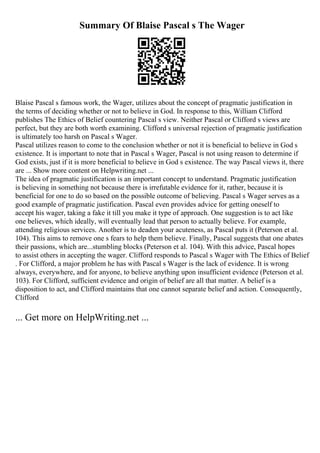 Summary Of Blaise Pascal s The Wager
Blaise Pascal s famous work, the Wager, utilizes about the concept of pragmatic justification in
the terms of deciding whether or not to believe in God. In response to this, William Clifford
publishes The Ethics of Belief countering Pascal s view. Neither Pascal or Clifford s views are
perfect, but they are both worth examining. Clifford s universal rejection of pragmatic justification
is ultimately too harsh on Pascal s Wager.
Pascal utilizes reason to come to the conclusion whether or not it is beneficial to believe in God s
existence. It is important to note that in Pascal s Wager, Pascal is not using reason to determine if
God exists, just if it is more beneficial to believe in God s existence. The way Pascal views it, there
are ... Show more content on Helpwriting.net ...
The idea of pragmatic justification is an important concept to understand. Pragmatic justification
is believing in something not because there is irrefutable evidence for it, rather, because it is
beneficial for one to do so based on the possible outcome of believing. Pascal s Wager serves as a
good example of pragmatic justification. Pascal even provides advice for getting oneself to
accept his wager, taking a fake it till you make it type of approach. One suggestion is to act like
one believes, which ideally, will eventually lead that person to actually believe. For example,
attending religious services. Another is to deaden your acuteness, as Pascal puts it (Peterson et al.
104). This aims to remove one s fears to help them believe. Finally, Pascal suggests that one abates
their passions, which are...stumbling blocks (Peterson et al. 104). With this advice, Pascal hopes
to assist others in accepting the wager. Clifford responds to Pascal s Wager with The Ethics of Belief
. For Clifford, a major problem he has with Pascal s Wager is the lack of evidence. It is wrong
always, everywhere, and for anyone, to believe anything upon insufficient evidence (Peterson et al.
103). For Clifford, sufficient evidence and origin of belief are all that matter. A belief is a
disposition to act, and Clifford maintains that one cannot separate belief and action. Consequently,
Clifford
... Get more on HelpWriting.net ...
 