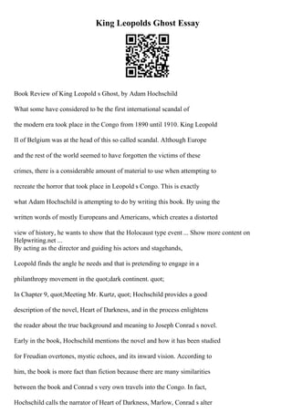 King Leopolds Ghost Essay
Book Review of King Leopold s Ghost, by Adam Hochschild
What some have considered to be the first international scandal of
the modern era took place in the Congo from 1890 until 1910. King Leopold
II of Belgium was at the head of this so called scandal. Although Europe
and the rest of the world seemed to have forgotten the victims of these
crimes, there is a considerable amount of material to use when attempting to
recreate the horror that took place in Leopold s Congo. This is exactly
what Adam Hochschild is attempting to do by writing this book. By using the
written words of mostly Europeans and Americans, which creates a distorted
view of history, he wants to show that the Holocaust type event ... Show more content on
Helpwriting.net ...
By acting as the director and guiding his actors and stagehands,
Leopold finds the angle he needs and that is pretending to engage in a
philanthropy movement in the quot;dark continent. quot;
In Chapter 9, quot;Meeting Mr. Kurtz, quot; Hochschild provides a good
description of the novel, Heart of Darkness, and in the process enlightens
the reader about the true background and meaning to Joseph Conrad s novel.
Early in the book, Hochschild mentions the novel and how it has been studied
for Freudian overtones, mystic echoes, and its inward vision. According to
him, the book is more fact than fiction because there are many similarities
between the book and Conrad s very own travels into the Congo. In fact,
Hochschild calls the narrator of Heart of Darkness, Marlow, Conrad s alter
 